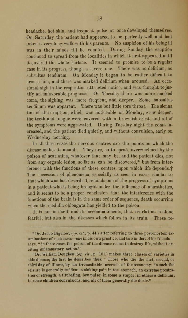 headache, hot skin, and frequent pulse at once developed themselves. On Saturday the patient had appeared to be perfectly well, and had taken a very long walk with his parents. No suspicion of his being ill was in their minds till he vomited. During Sunday the eruption continued to spread from the localities in which it first appeared until it covered the whole surface. It seemed to promise to be a regular case in its progress, though a severe one. There was no delirium, no subsultus tendinum. On Monday it began to be rather difficult to arouse him, and there was marked delirium when aroused. An occa- sional sigh in the respiration attracted notice, and was thought tojus- tify an unfavorable prognosis. On Tuesday there was more marked coma, the sighing was more frequent, and deeper. Some subsultus tendinum was apparent. There was but little sore throat. The sienna tint of the eruption, which was noticeable on Monday, grew deeper; the teeth and tongue were covered with a brownish crust, and all of the symptoms were aggravated. During Tuesday night the coma in- creased, and the patient died quietly, and without convulsion, early on Wednesday morning. In all these cases the nervous centres are the points on which the disease makes its assault. They are, so to speak, overwhelmed by the poison of scarlatina, whatever that may be, and the patient dies, not from any organic lesion, so far as can be discovered,* but from inter- ference with the functions of these centres, upon which life depends.f The succession of phenomena, especially as seen in cases similar to that which was last described, reminds one of the progress of symptoms in a patient who is being brought under the influence of anaesthetics, and it seems to be a proper conclusion that the interference with the functions of the brain is in the same order of sequence, death occurring when the medulla oblongata has yielded to the poison. It is not in itself, and its accompaniments, that scarlatina is alone fearful; but also in the diseases which follow in its train. These re- * Dr. Jacob Bigelow, {op. cit., p. 44.) alter referring to three post-mortem ex- aminations of such cases—one in his own practice, and two in that of his friends— says,  in these cases the poison of the disease seems to destroy life, without ex- citing inflammatory action. |Dr. William Douglass, {op. cit., p. 181.) makes three classes of varieties in this disease; the first he describes thus:  Those who die the first, second, or third day of illness, by an irremediable necrosis of the ceconomy: in such the seizure is generally sudden: a sinking pain in the stomach, an extreme prostra- tion of strength, a titubating, low pulse; in some a stupor; in ethers a delirium; in Foaae children convulsions: and all of them generally die dozie.''