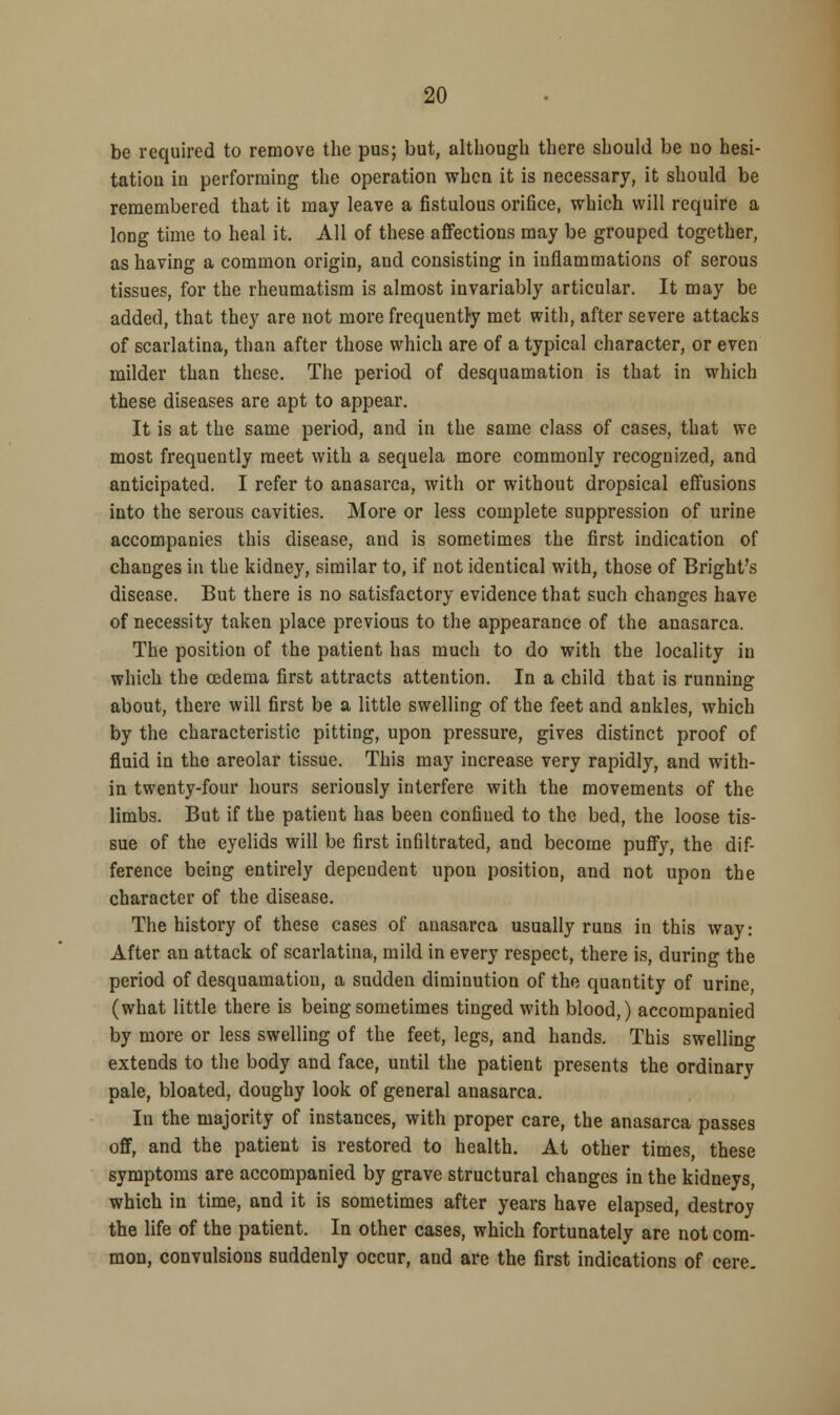 be required to remove the pus; but, although there should be uo hesi- tation in performing the operation when it is necessary, it should be remembered that it may leave a fistulous orifice, which will require a long time to heal it. All of these affections may be grouped together, as having a common origin, and consisting in inflammations of serous tissues, for the rheumatism is almost invariably articular. It may be added, that they are not more frequently met with, after severe attacks of scarlatina, than after those which are of a typical character, or even milder than these. The period of desquamation is that in which these diseases are apt to appear. It is at the same period, and in the same class of cases, that we most frequently meet with a sequela more commonly recognized, and anticipated. I refer to anasarca, with or without dropsical effusions into the serous cavities. More or less complete suppression of urine accompanies this disease, and is sometimes the first indication of changes in the kidney, similar to, if not identical with, those of Bright's disease. But there is no satisfactory evidence that such changes have of necessity taken place previous to the appearance of the anasarca. The position of the patient has much to do with the locality in which the oedema first attracts attention. In a child that is running about, there will first be a little swelling of the feet and ankles, which by the characteristic pitting, upon pressure, gives distinct proof of fluid in the areolar tissue. This may increase very rapidly, and with- in twenty-four hours seriously interfere with the movements of the limbs. But if the patient has been confiued to the bed, the loose tis- sue of the eyelids will be first infiltrated, and become puffy, the dif- ference being entirely dependent upon position, and not upon the character of the disease. The history of these cases of anasarca usually runs in this way: After an attack of scarlatina, mild in every respect, there is, during the period of desquamation, a sudden diminution of the quantity of urine, (what little there is being sometimes tinged with blood,) accompanied by more or less swelling of the feet, legs, and hands. This swelling extends to the body and face, until the patient presents the ordinary pale, bloated, doughy look of general anasarca. In the majority of instances, with proper care, the anasarca passes ofF, and the patient is restored to health. At other times, these symptoms are accompanied by grave structural changes in the kidneys, which in time, and it is sometimes after years have elapsed, destroy the life of the patient. In other cases, which fortunately are not com- mon, convulsions suddenly occur, and are the first indications of cere.