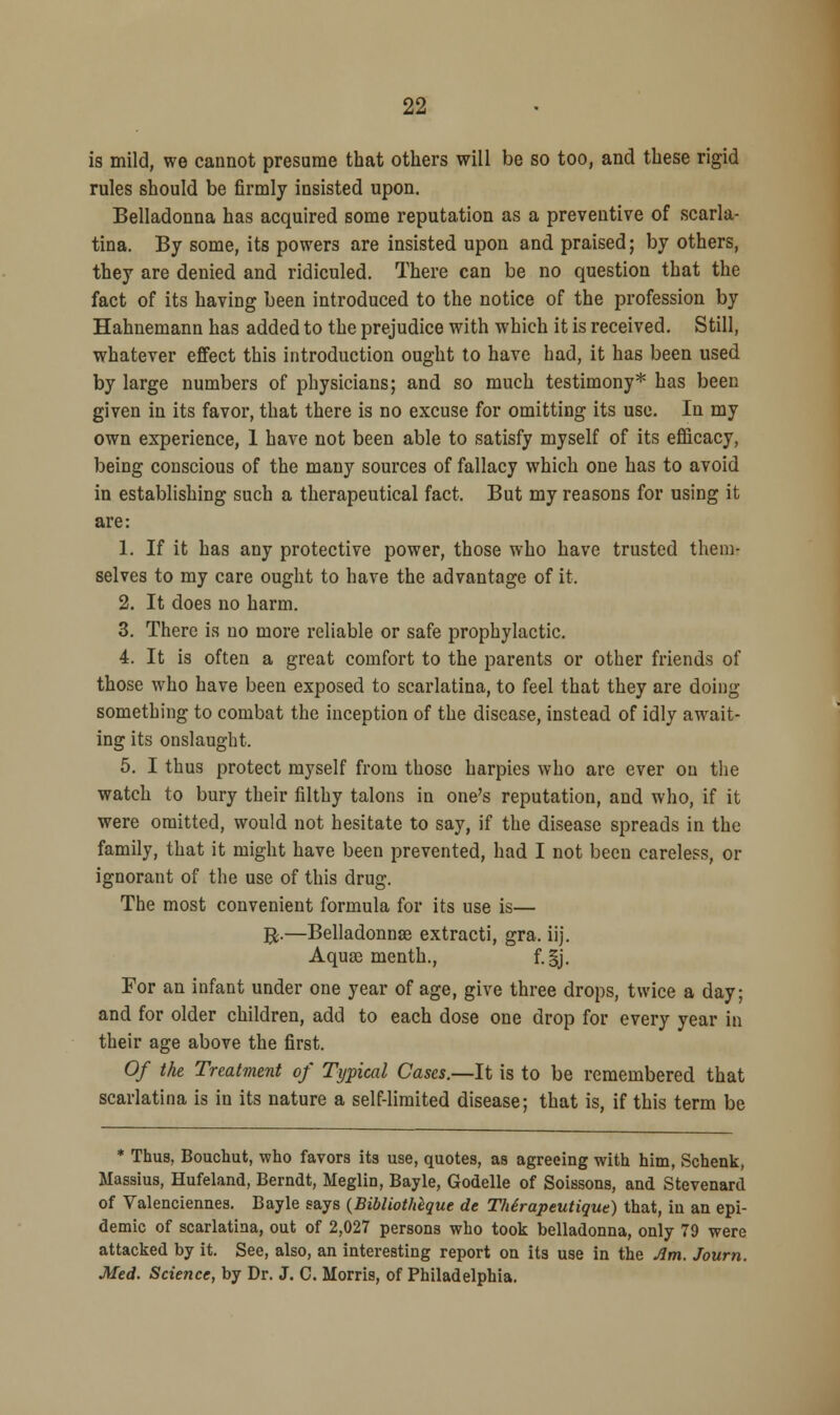 is mild, we cannot presume that others will be so too, and these rigid rules should be firmly insisted upon. Belladonna has acquired some reputation as a preventive of scarla- tina. By some, its powers are insisted upon and praised; by others, they are denied and ridiculed. There can be no question that the fact of its having been introduced to the notice of the profession by Hahnemann has added to the prejudice with which it is received. Still, whatever effect this introduction ought to have had, it has been used by large numbers of physicians; and so much testimony* has been given in its favor, that there is no excuse for omitting its use. In my own experience, 1 have not been able to satisfy myself of its efficacy, being conscious of the many sources of fallacy which one has to avoid in establishing such a therapeutical fact. But my reasons for using it are: 1. If it has any protective power, those who have trusted them- selves to my care ought to have the advantage of it. 2. It does no harm. 3. There is no more reliable or safe prophylactic. 4. It is often a great comfort to the parents or other friends of those who have been exposed to scarlatina, to feel that they are doing something to combat the inception of the disease, instead of idly await- ing its onslaught. 5. I thus protect myself from those harpies who are ever on the watch to bury their filthy talons in one's reputation, and who, if it were omitted, would not hesitate to say, if the disease spreads in the family, that it might have been prevented, had I not been careless, or ignorant of the use of this drug. The most convenient formula for its use is— #.—Belladonnas extracti, gra. iij. Aquas menth., f.§j. For an infant under one year of age, give three drops, twice a day; and for older children, add to each dose one drop for every year in their age above the first. Of the Treatment of Typical Cases.—It is to be remembered that scarlatina is in its nature a self-limited disease; that is, if this term be * Thus, Bouchut, who favors its use, quotes, as agreeing with him, Schenk, Massius, Hufeland, Berndt, Meglin, Bayle, Godelle of Soissons, and Stevenard of Valenciennes. Bayle says (Bibliothegue de Thtrapeutique) that, in an epi- demic of scarlatina, out of 2,027 persons who took belladonna, only 79 were attacked by it. See, also, an interesting report on its use in the Jim. Journ. Med. Science, by Dr. J. C. Morris, of Philadelphia.