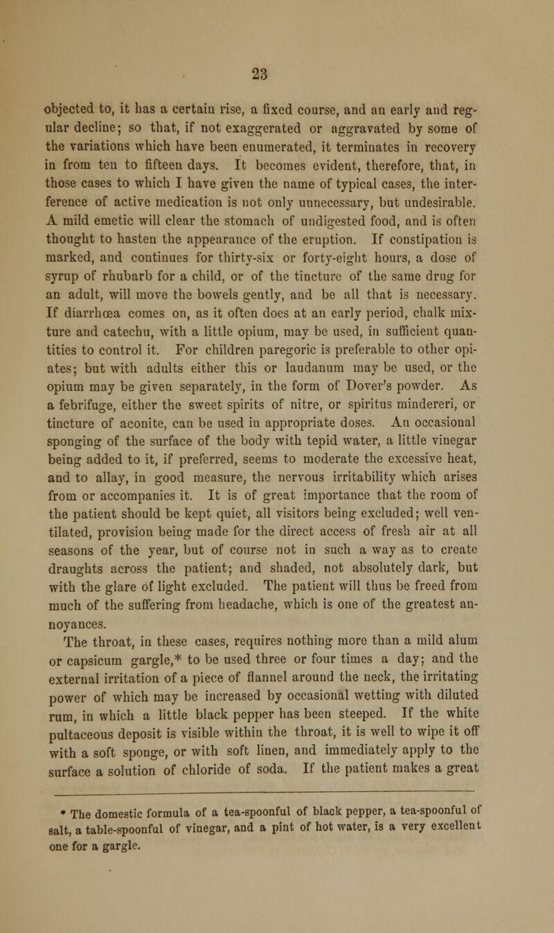 objected to, it has a certain rise, a fixed course, and an early and reg- ular decline; so that, if not exaggerated or aggravated by some of the variations which have been enumerated, it terminates in recovery in from ten to fifteen days. It becomes evident, therefore, that, in those cases to which I have given the name of typical cases, the inter- ference of active medication is not only unnecessary, but undesirable. A mild emetic will clear the stomach of undigested food, and is often thought to hasten the appearance of the eruption. If constipation is marked, and continues for thirty-six or forty-eight hours, a dose of syrup of rhubarb for a child, or of the tincture of the same drug for an adult, will move the bowels gently, and be all that is necessary. If diarrhoea comes on, as it often does at an early period, chalk mix- ture and catechu, with a little opium, may be used, in sufficient quan- tities to control it. For children paregoric is preferable to other opi- ates; but with adults either this or laudanum may be used, or the opium may be given separately, in the form of Dover's powder. As a febrifuge, either the sweet spirits of nitre, or spiritus mindereri, or tincture of aconite, can be used in appropriate doses. An occasional sponging of the surface of the body with tepid water, a little vinegar being added to it, if preferred, seems to moderate the excessive heat, and to allay, in good measure, the nervous irritability which arises from or accompanies it. It is of great importance that the room of the patient should be kept quiet, all visitors being excluded; well ven- tilated, provision being made for the direct access of fresh air at all seasons of the year, but of course not in such a way as to create draughts across the patient; and shaded, not absolutely dark, but with the glare of light excluded. The patient will thus be freed from much of the suffering from headache, which is one of the greatest an- noyances. The throat, in these cases, requires nothing more than a mild alum or capsicum gargle,* to be used three or four times a day; and the external irritation of a piece of flannel around the neck, the irritating power of which may be increased by occasional wetting with diluted rum, in which a little black pepper has been steeped. If the white pultaceous deposit is visible within the throat, it is well to wipe it off with a soft sponge, or with soft linen, and immediately apply to the surface a solution of chloride of soda. If the patient makes a great • The domestic formula of a tea-spoonful of black pepper, a tea-spoonful of salt, a table-spoonful of vinegar, and a pint of hot water, is a very excellent one for a gargle.