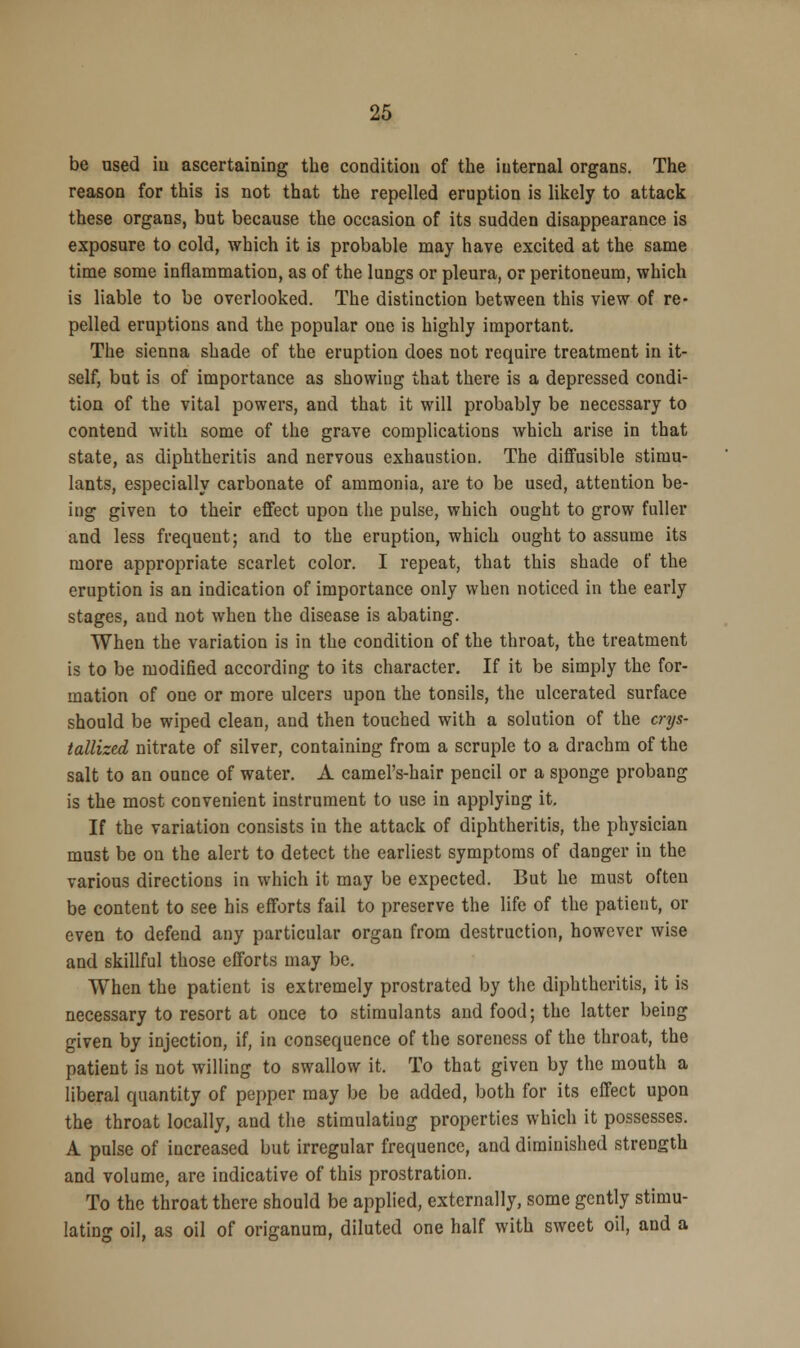 be used hi ascertaining the condition of the internal organs. The reason for this is not that the repelled eruption is likely to attack these organs, but because the occasion of its sudden disappearance is exposure to cold, which it is probable may have excited at the same time some inflammation, as of the lungs or pleura, or peritoneum, which is liable to be overlooked. The distinction between this view of re- pelled eruptions and the popular one is highly important. The sienna shade of the eruption does not require treatment in it- self, but is of importance as showing that there is a depressed condi- tion of the vital powers, and that it will probably be necessary to contend with some of the grave complications which arise in that state, as diphtheritis and nervous exhaustion. The diffusible stimu- lants, especially carbonate of ammonia, are to be used, attention be- ing given to their effect upon the pulse, which ought to grow fuller and less frequent; and to the eruption, which ought to assume its more appropriate scarlet color. I repeat, that this shade of the eruption is an indication of importance only when noticed in the early stages, and not when the disease is abating. When the variation is in the condition of the throat, the treatment is to be modified according to its character. If it be simply the for- mation of one or more ulcers upon the tonsils, the ulcerated surface should be wiped clean, and then touched with a solution of the crys- tallized nitrate of silver, containing from a scruple to a drachm of the salt to an ounce of water. A camel's-hair pencil or a sponge probang is the most convenient instrument to use in applying it. If the variation consists in the attack of diphtheritis, the physician must be on the alert to detect the earliest symptoms of danger in the various directions in which it may be expected. But he must often be content to see his efforts fail to preserve the life of the patient, or even to defend any particular organ from destruction, however wise and skillful those efforts may be. When the patient is extremely prostrated by the diphtheritis, it is necessary to resort at once to stimulants and food; the latter being given by injection, if, in consequence of the soreness of the throat, the patient is not willing to swallow it, To that given by the mouth a liberal quantity of pepper may be be added, both for its effect upon the throat locally, and the stimulating properties which it possesses. A pulse of increased but irregular frequence, and diminished strength and volume, are indicative of this prostration. To the throat there should be applied, externally, some gently stimu- lating oil, as oil of origanum, diluted one half with sweet oil, and a