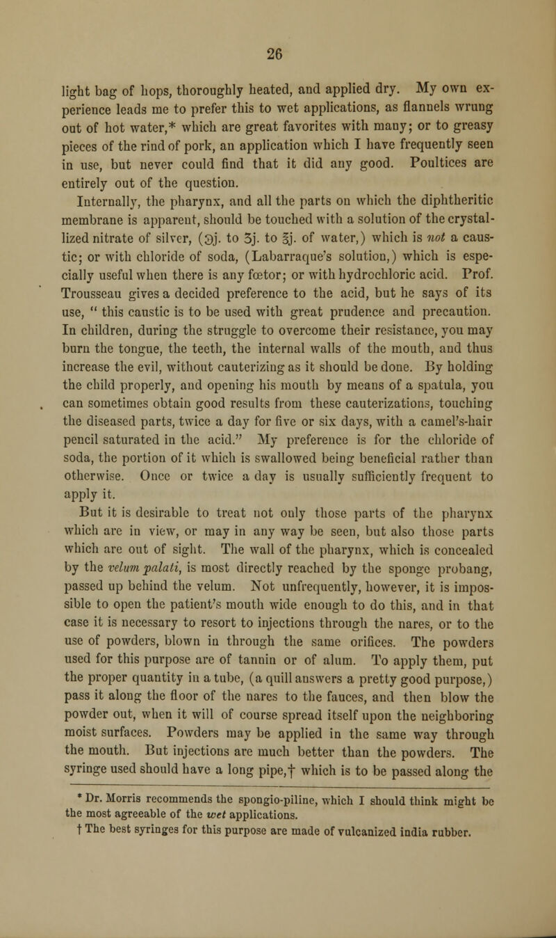 light bag of hops, thoroughly heated, and applied dry. My own ex- perience leads me to prefer this to wet applications, as flannels wrung out of hot water,* which are great favorites with many; or to greasy pieces of the rind of pork, an application which I have frequently seen in use, but never could find that it did any good. Poultices are entirely out of the question. Internally, the pharynx, and all the parts on which the diphtheritic membrane is apparent, should be touched with a solution of the crystal- lized nitrate of silver, (3j. to 3j. to §j. of water,) which is not a caus- tic; or with chloride of soda, (Labarraque's solution,) which is espe- cially useful when there is any fcetor; or with hydrochloric acid. Prof. Trousseau gives a decided preference to the acid, but he says of its use, this caustic is to be used with great prudence and precaution. In children, during the struggle to overcome their resistance, you may burn the tongue, the teeth, the internal walls of the mouth, and thus increase the evil, without cauterizing as it should be done. By holding the child properly, and opening his mouth by means of a spatula, you can sometimes obtain good results from these cauterizations, touching the diseased parts, twice a day for five or six days, with a camel's-hair pencil saturated in the acid. My preference is for the chloride of soda, the portion of it which is swallowed being beneficial rather than otherwise. Once or twice a day is usually sufficiently frequent to apply it. But it is desirable to treat not only those parts of the pharynx which are in view, or may in any way be seen, but also those parts which are out of sight. The wall of the pharynx, which is concealed by the velum palati, is most directly reached by the sponge probang, passed up behind the velum. Not unfrequently, however, it is impos- sible to open the patient's mouth wide enough to do this, and in that case it is necessary to resort to injections through the nares, or to the use of powders, blown in through the same orifices. The powders used for this purpose are of tannin or of alum. To apply them, put the proper quantity in a tube, (a quill answers a pretty good purpose,) pass it along the floor of the nares to the fauces, and then blow the powder out, when it will of course spread itself upon the neighboring moist surfaces. Powders may be applied in the same way through the mouth. But injections are much better than the powders. The syringe used should have a long pipe,f which is to be passed along the * Dr. Morris recommends the spongio-piline, which I should think might be the most agreeable of the wet applications, t The best syringes for this purpose are made of vulcanized india rubber.