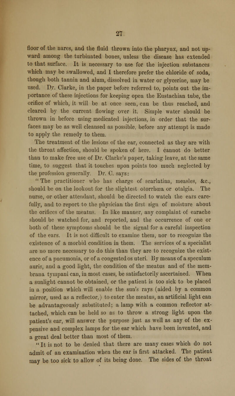floor of the nares, and the fluid thrown into the pharynx, and not up- ward among the turbinated bones, unless the disease has extended to that surface. It is necessary to use for the iujectiou substances which may be swallowed, and I therefore prefer the chloride of soda, though both tannin and alum, dissolved in water or glycerine, may be used. Dr. Clarke, in the paper before referred to, points out the im- portance of these injections for keeping open the Eustachian tube, the orifice of which, it will be at once seen, cau be thus reached, and cleared by the current flowing over it. Simple water should be thrown in before using medicated injections, in order that the sur- faces may be as well cleansed as possible, before any attempt is made to apply the remedy to them. The treatment of the lesions of the ear, connected as they are with the throat affection, should be spoken of here. I canuot do better than to make free use of Dr. Clarke's paper, taking leave, at the same time, to suggest that it touches upon points too much neglected by the profession generally. Dr. C. says:  The practitioner who has charge of scarlatina, measles, &c, should be on the lookout for the slightest otorrhoea or otalgia. The nurse, or other attendant, should be directed to watch the ears care- fully, and to report to the physician the first sign of moisture about the orifices of the meatus. In like manner, any complaint of earache should be watched for, and reported, and the occurrence of one or both of these symptoms should be the signal for a careful inspection of the ears. It is not difficult to examine them, nor to recognize the existence of a morbid condition in them. The services of a specialist are no more necessary to do this than they are to recognize the exist- ence of a pneumonia, or of a congested os uteri. By means of a speculum auris, and a good light, the condition of the meatus and of the mem- braua tympani can, in most cases, be satisfactorily ascertained. When a sunlight cannot be obtained, or the patient is too sick to be placed in a position which will enable the sun's rays (aided by a common mirror, used as a reflector,) to enter the meatus, an artificial light can be advantageously substituted; a lamp with a common reflector at- tached, which can be held so as to throw a strong light upon the patient's ear, will answer the purpose just as well as any of the ex- pensive and complex lamps for the ear which have been invented, and a great deal better than most of them.  It is not to be denied that there are many cases which do not admit of an examination when the ear is first attacked. The patient may be too sick to allow of its being done. The sides of the throat