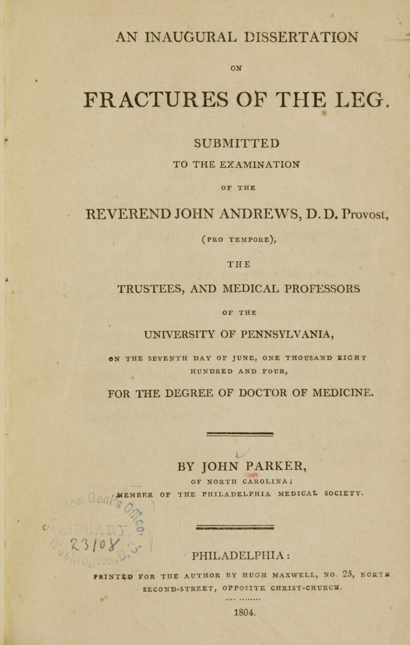 AN INAUGURAL DISSERTATION ON FRACTURES OP THE LEG. SUBMITTED TO THE EXAMINATION OF THE REVEREND JOHN ANDREWS, D.D. Provost, (pro tempore), THE TRUSTEES, AND MEDICAL PROFESSORS OF THE UNIVERSITY OF PENNSYLVANIA, ON THE SEVENTH DAY OF JUNE, ONE THOUSAND EIGHT HUNDRED AND FOUR, FOR THE DEGREE OF DOCTOR OF MEDICINE. L BY JOHN PARKER, OF NORTH CAROLINA; .MEMBER OF THE PHILADELPHIA MEDICAL SOCIETY. PHILADELPHIA: PRINTED FOR THE AUTHOR BY HUGH MAXWELL, NO. 25, NORTH SECOND-STREET, OPPOSITE CHRIST-CHURCH. 1804.