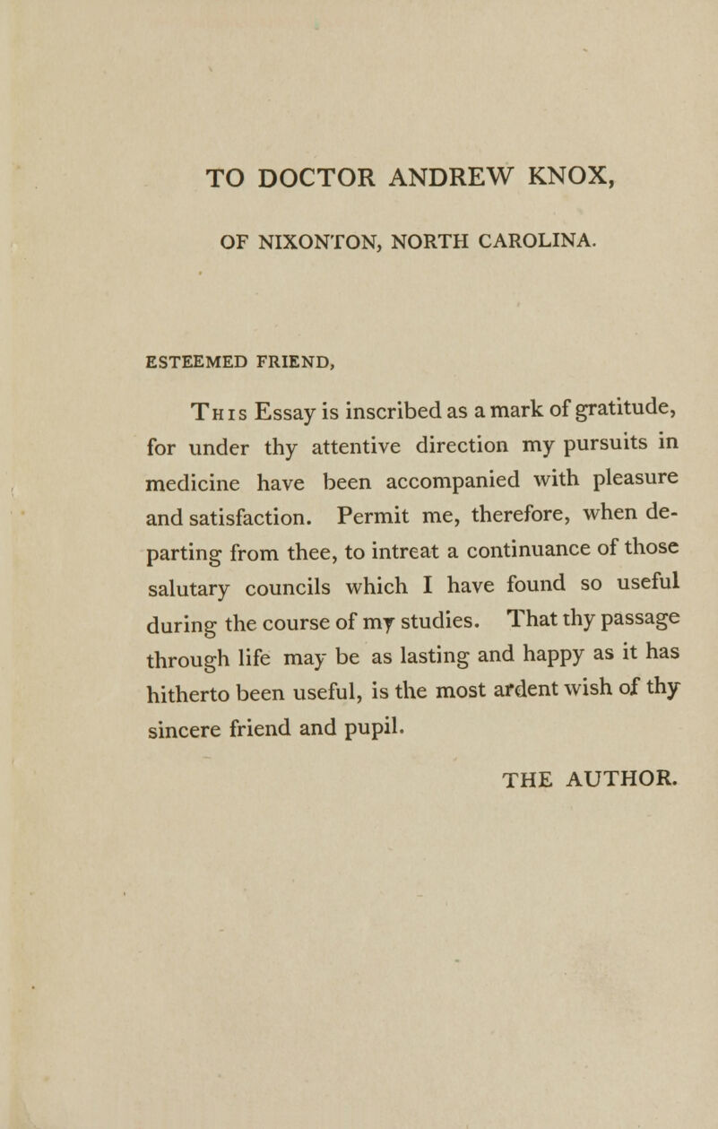 TO DOCTOR ANDREW KNOX, OF NIXONTON, NORTH CAROLINA. ESTEEMED FRIEND, This Essay is inscribed as a mark of gratitude, for under thy attentive direction my pursuits in medicine have been accompanied with pleasure and satisfaction. Permit me, therefore, when de- parting from thee, to intreat a continuance of those salutary councils which I have found so useful during the course of my studies. That thy passage through life may be as lasting and happy as it has hitherto been useful, is the most ardent wish of thy sincere friend and pupil.