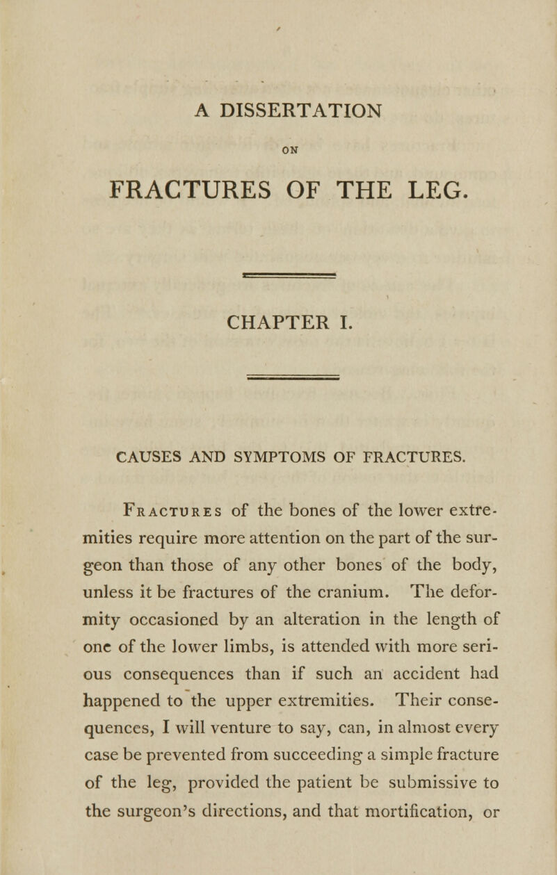 A DISSERTATION ON FRACTURES OF THE LEG. CHAPTER I. CAUSES AND SYMPTOMS OF FRACTURES. Fractures of the bones of the lower extre- mities require more attention on the part of the sur- geon than those of any other bones of the body, unless it be fractures of the cranium. The defor- mity occasioned by an alteration in the length of one of the lower limbs, is attended with more seri- ous consequences than if such an accident had happened to the upper extremities. Their conse- quences, I will venture to say, can, in almost every case be prevented from succeeding a simple fracture of the leg, provided the patient be submissive to the surgeon's directions, and that mortification, or