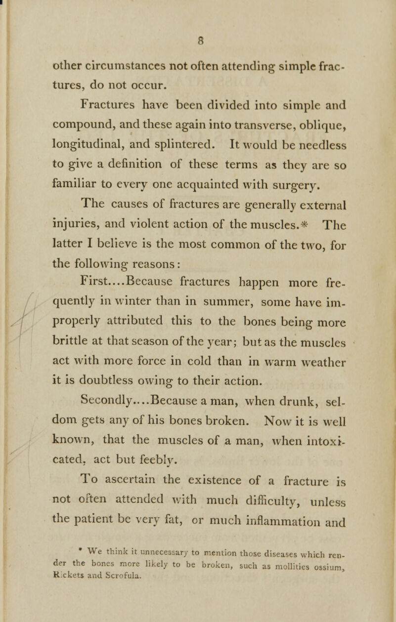 other circumstances not often attending simple frac- tures, do not occur. Fractures have been divided into simple and compound, and these again into transverse, oblique, longitudinal, and splintered. It would be needless to give a definition of these terms as they are so familiar to every one acquainted with surgery. The causes of fractures are generally external injuries, and violent action of the muscles.* The latter I believe is the most common of the two, for the following reasons: First....Because fractures happen more fre- quently in winter than in summer, some have im- properly attributed this to the bones being more brittle at that season of the year; but as the muscles act with more force in cold than in warm weather it is doubtless owing to their action. Secondly....Because a man, when drunk, sel- dom gets any of his bones broken. Now it is well known, that the muscles of a man, when intoxi- cated, act but feebly. To ascertain the existence of a fracture is not often attended with much difficulty, unless the patient be very fat, or much inflammation and * We think it unnecessary to mention those diseases which ren- der the bones more likely to be broken, such as mollities ossium, Rickets and Scrofula.