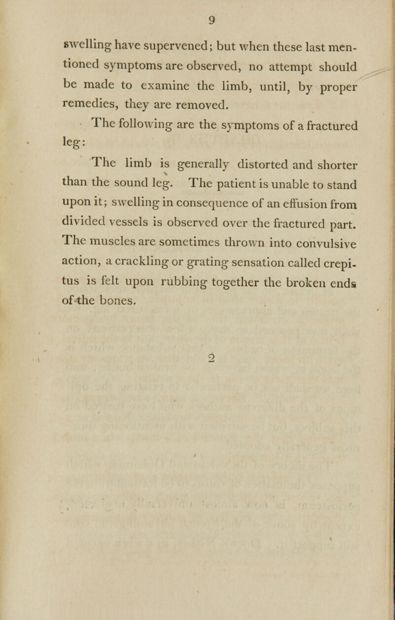 swelling have supervened; but when these last men- tioned symptoms are observed, no attempt should be made to examine the limb, until, by proper remedies, they are removed. The following are the symptoms of a fractured leg: The limb is generally distorted and shorter than the sound leg. The patient is unable to stand upon it; swelling in consequence of an effusion from divided vessels is observed over the fractured part. The muscles are sometimes thrown into convulsive action, a crackling or grating sensation called crepi- tus is felt upon rubbing together the broken ends of the bones.