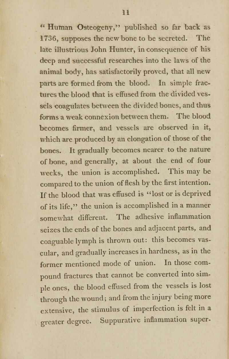  Human Osteogeny, published so far back as 1736, supposes the new bone to be secreted. The late illustrious John Hunter, in consequence of his deep and successful researches into the laws of the animal body, has satisfactorily proved, that all new parts are formed from the blood. In simple frac- tures the blood that is effused from the divided ves- sels coagulates between the divided bones, and thus forms a weak connexion between them. The blood becomes firmer, and vessels are observed in it, which are produced by an elongation of those of the bones. It gradually becomes nearer to the nature of bone, and generally, at about the end of four weeks, the union is accomplished. This may be compared to the union of flesh by the first intention. If the blood that was effused is lost or is deprived of its life, the union is accomplished in a manner somewhat different. The adhesive inflammation seizes the ends of the bones and adjacent parts, and coaguable lymph is thrown out: this becomes vas- cular, and gradually increases in hardness, as in the former mentioned mode of union. In those com- pound fractures that cannot be converted into sim- ple ones, the blood effused from the vessels is lost through the wound; and from the injury being more extensive, the stimulus of imperfection is felt in a greater degree. Suppurative inflammation super-