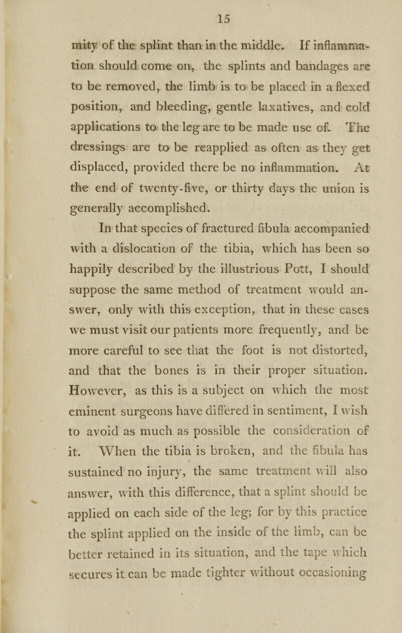 mity of the splint than in the middle. If inflamma- tion should come on, the splints and bandages are to be removed, the limb is to be placed in a flexed position, and bleeding, gentle laxatives, and cold applications to the leg are to be made use of. The dressings are to be reapplied as often as they get displaced, provided there be no inflammation. At the end of twenty-five, or thirty days the union is generally accomplished. In that species of fractured fibula accompanied with a dislocation of the tibia, which has been so happily described by the illustrious Pott, I should suppose the same method of treatment would an- swer, only with this exception, that in these cases we must visit our patients more frequently, and be more careful to see that the foot is not distorted, and that the bones is in their proper situation. However, as this is a subject on which the most eminent surgeons have differed in sentiment, I wish to avoid as much as possible the consideration of it. When the tibia is broken, and the fibula has sustained no injury, the same treatment will also answer, with this difference, that a splint should be applied on each side of the leg; for by this practice the splint applied on the inside of the limb, can be better retained in its situation, and the tape which secures it can be made tighter without occasioning