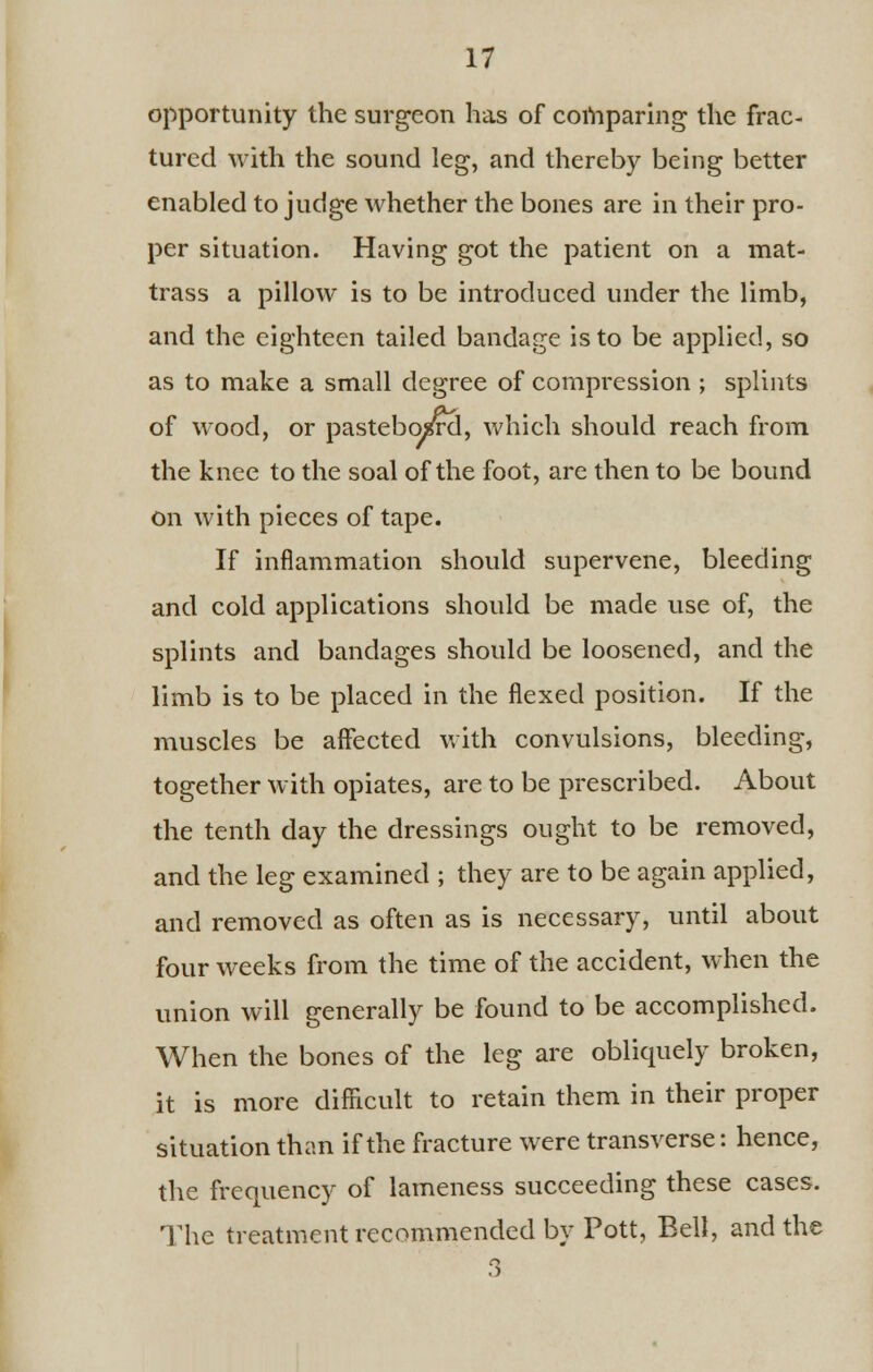 opportunity the surgeon has of comparing the frac- tured with the sound leg, and thereby being better enabled to judge whether the bones are in their pro- per situation. Having got the patient on a mat- trass a pillow is to be introduced under the limb, and the eighteen tailed bandage is to be applied, so as to make a small degree of compression ; splints of wood, or pasteboard, which should reach from the knee to the soal of the foot, are then to be bound on with pieces of tape. If inflammation should supervene, bleeding and cold applications should be made use of, the splints and bandages should be loosened, and the limb is to be placed in the flexed position. If the muscles be affected with convulsions, bleeding, together with opiates, are to be prescribed. About the tenth day the dressings ought to be removed, and the leg examined ; they are to be again applied, and removed as often as is necessary, until about four weeks from the time of the accident, when the union will generally be found to be accomplished. When the bones of the leg are obliquely broken, it is more difficult to retain them in their proper situation than if the fracture were transverse: hence, the frequency of lameness succeeding these cases. The treatment recommended by Pott, Bell, and the