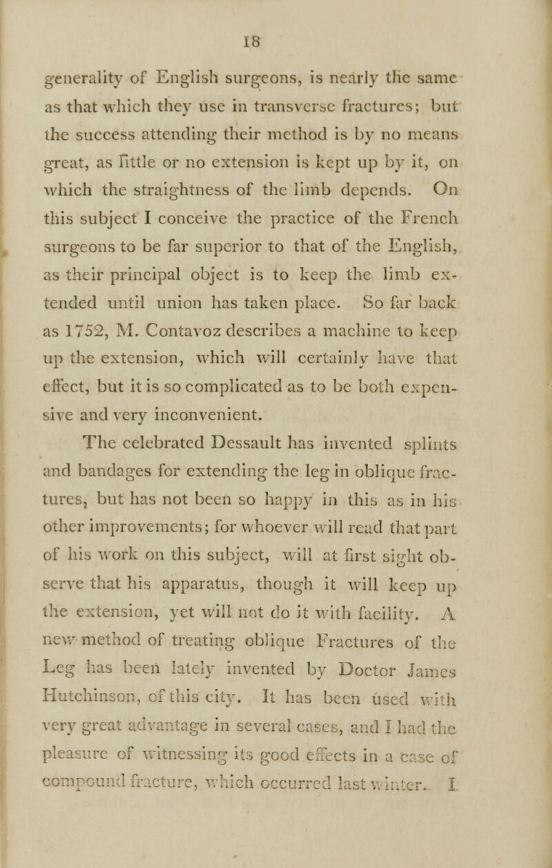 generality of English surgeons, is nearly the same as that which they use in transverse fractures; but the suecess attending their method is by no means great, as Tittle or no extension is kept up by it, on which the straightness of the limb depends. On this subject I conceive the practice of the French surgeons to be far superior to that of the English, as their principal object is to keep the limb ex- tended until union has taken place. So far back as 1 752, M. Contavoz elescribes a machine to keep up the extension, which will certainly have that effect, but it is so complicated as to be both expen- sive and very inconvenient. The celebrated Dessault has invented splints and bandages for extending the leg in oblique frac- tures, but has not been so happy in this as in his other improvements; for whoever will read that part of his work on this subject, will at first sight ob- serve that Iris apparatus, though it will keep up the extension, yet will not do it with facility. A method of treating oblique Fractures of the Leg has been lately invented by Doctor James Hutchinson, of this city. It has been used \ itage in several cases, and I had the ure of witnessing its good effects in a compound nurture, which occurred las. I.