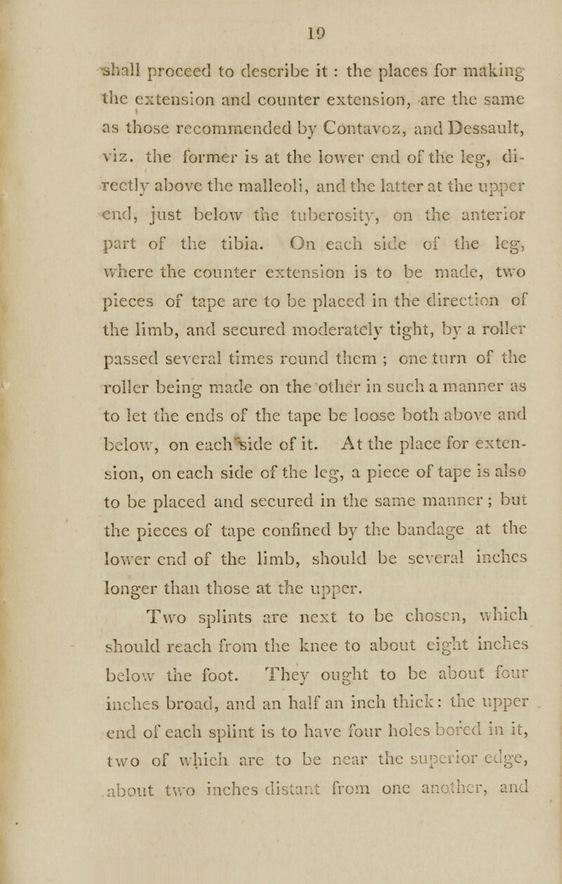 ^shall proceed to describe it : the places for making the extension and counter extension, arc the same as those recommended by Contavoz, and Dessault, viz. the former is at the lower end of the leg, di- rectly above the malleoli, and the latter at the upper end, just below the tuberosity, on the anterior part of the tibia. On each side of the leg, where the counter extension is to be made, two pieces of tape are to be placed in the direction of the limb, and secured moderately tight, by a roller passed several times round them ; one turn of the roller being made on the other in such a manner as to let the ends of the tape be loose both above and below, on each -side of it. At the place for exten- sion, on each side of the leg, a piece of tape is also to be placed and secured in the same manner; but the pieces of tape confined by the bandage at the lower end of the limb, should be several inches longer than those at the upper. Two splints are next to be chosen, which should reach from the knee to about eight inches below the foot. They ought to be about four inches broad, and an half an inch thick: the upper end of each splint is to have four holes bored in it, two of which are to be near the superior edge, about two inches distant from one another, and