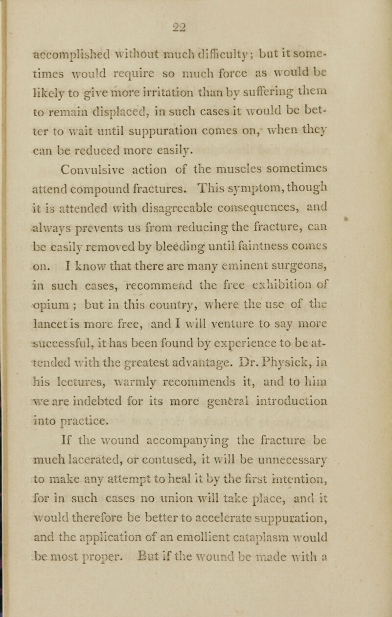 accomplished without much difficulty; but it so. times would require so much force as would likely to give more irritation than by suffering them to remain displaced, in such cases it would be bet- ter to wait until suppuration conies on, when the) can be reduced more easily. Convulsive action of the muscles sometimes attend compound fractures. This symptom, though it is attended with disagreeable consequences, and always prevents us from reducing the fracture, can be easily removed by bleeding until faintness comes on. I know that there are many eminent surgeons, in such cases, recommend the free exhibition of opium ; but in this country, where the use of the lancet is more free, and I will venture to say more successful, it has been found by experience to be at- tended with the greatest advantage. Dr. Physick, in his lectures, warmly recommends it, and to him re indebted for its more general introduction into practice. If the wound accompanying the fracture be much lacerated, or contused, it will be unnecessary to make any attempt to heal it by the first intention, for in such cases no union will take place, and it would therefore be better to accelerate suppuration, and the ; ion of an emollient cataplasm would be most proper. But if the wound be made vi ith a