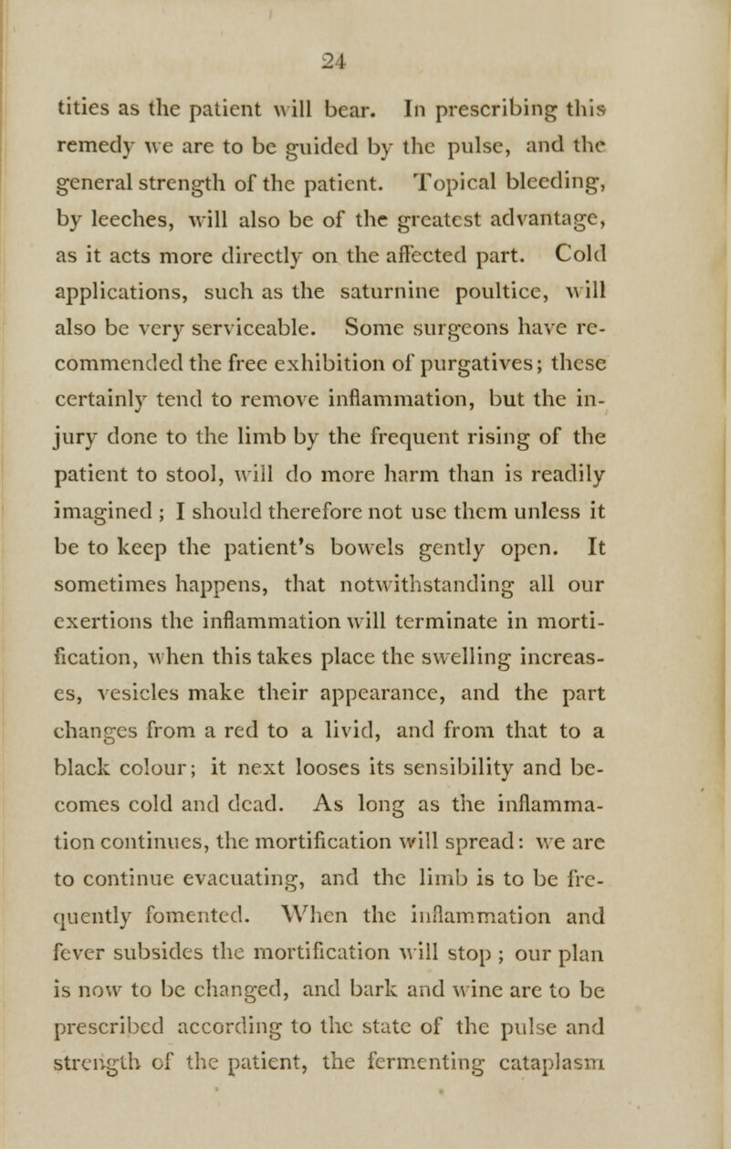 21 tities as the patient will bear. In prescribing this remedy we are to be guided by the pulse, and the general strength of the patient. Topical bleeding, by leeches, will also be of the greatest advantage, as it acts more directly on the affected part. Cold applications, such as the saturnine poultice, will also be very serviceable. Some surgeons have re- commended the free exhibition of purgatives; these certainly tend to remove inflammation, but the in- jury done to the limb by the frequent rising of the patient to stool, will do more harm than is readily imagined ; I should therefore not use them unless it be to keep the patient's bowels gently open. It sometimes happens, that notwithstanding all our exertions the inflammation will terminate in morti- fication, when this takes place the swelling increas- es, vesicles make their appearance, and the part changes from a red to a livid, and from that to a black colour; it next looses its sensibility and be- comes cold and dead. As long as the inflamma- tion continues, the mortification will spread: we are to continue evacuating, and the limb is to be fre- quently fomented. When the inflammation and fever subsides the mortification Mill stop ; our plan is now to be changed, and bark and wine are to be prescribed according to the state of the pulse and strength of the patient, the fermenting cataplasm