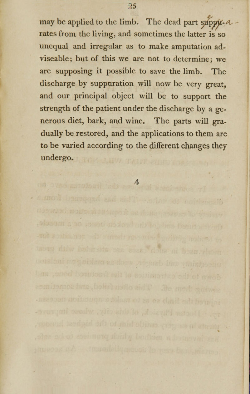 may be applied to the limb. The dead part ^pmr-/t rates from the living, and sometimes the latter is so unequal and irregular as to make amputation ad- viseable; but of this we are not to determine; we are supposing it possible to save the limb. The discharge by suppuration will now be very great, and our principal object will be to support the strength of the patient under the discharge by a ge- nerous diet, bark, and wine. The parts will gra- dually be restored, and the applications to them are to be varied according to the different changes they undergo. 4