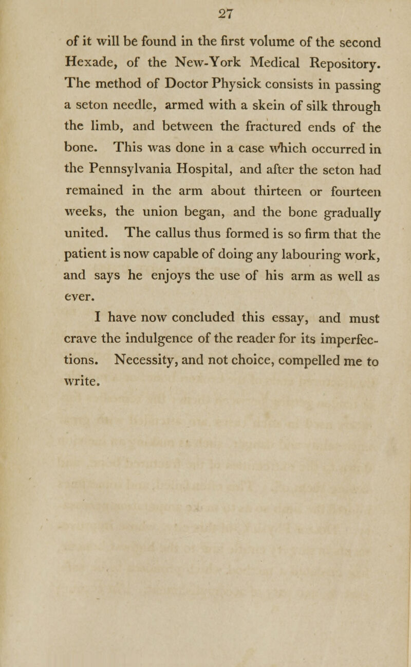 of it will be found in the first volume of the second Hexade, of the New-York Medical Repository. The method of Doctor Physick consists in passing a seton needle, armed with a skein of silk through the limb, and between the fractured ends of the bone. This was done in a case Which occurred in the Pennsylvania Hospital, and after the seton had remained in the arm about thirteen or fourteen weeks, the union began, and the bone gradually united. The callus thus formed is so firm that the patient is now capable of doing any labouring work, and says he enjoys the use of his arm as well as ever. I have now concluded this essay, and must crave the indulgence of the reader for its imperfec- tions. Necessity, and not choice, compelled me to write.