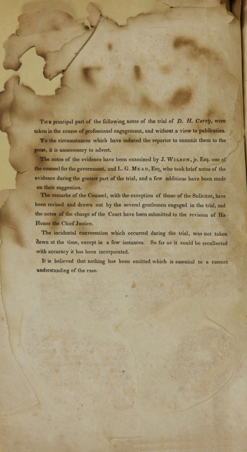 T * The principal part of the following, notes of the trial of D. H. Corey, were taken in the course of professional engagement, and without a view to publication. To the circumstances which have induced the reporter to commit them to the press, it is unnecessary to advert. The notes of the evidence have been examined by J. Wilson, jr. Esq. one of the counsel for the government, and L.G. Mead, Esq. who took brief notes of the evidence during the greater part of the trial, and a few additions have been made on their suggestion. The remarks of the Counsel, with the exception of those of the Solicitor, have been revised and drawn out by the several gentlemen engaged in the trial, and the notes of the charge of the Court have been submitted to the revision of His Honor the Chief Justice. The incidental conversation which occurred during the trial, was not taken down at the time, except in a few instances. So far as it could be recollected with accuracy it has been incorporated. It is believed that nothing has been omitted which is essential to a correct understanding of the case.