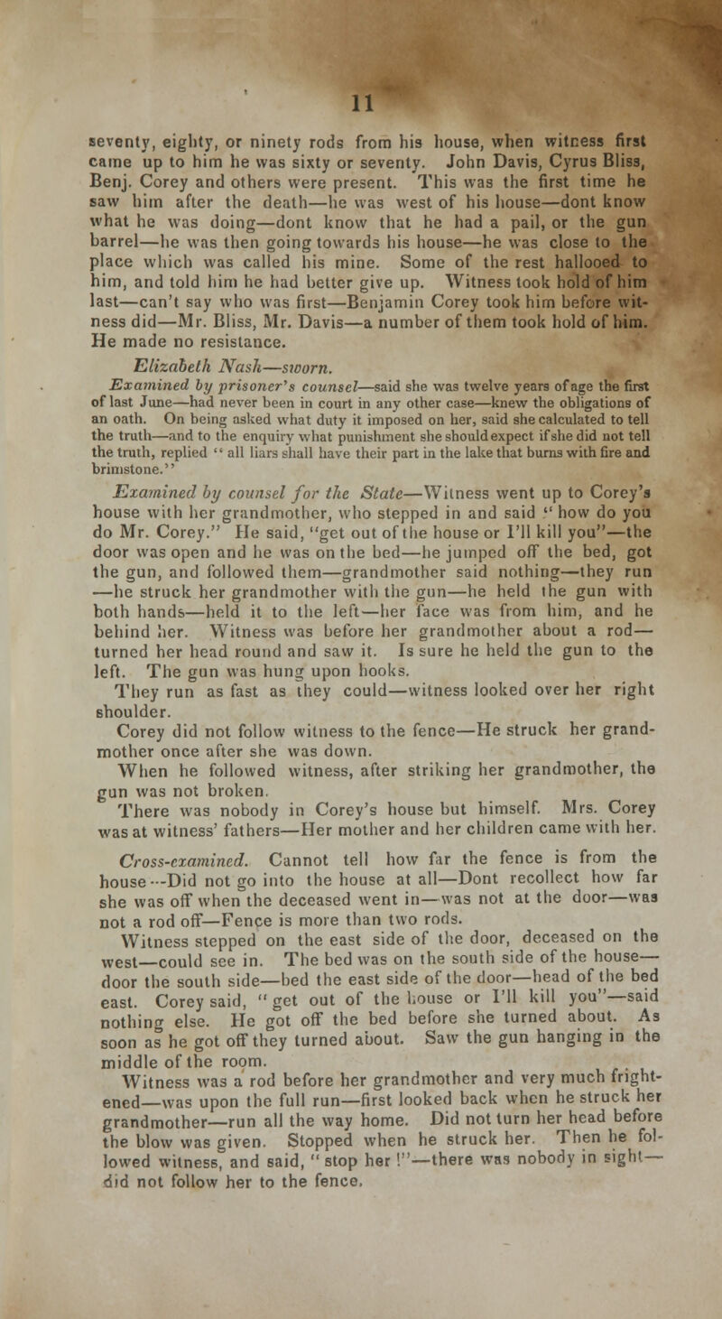 seventy, eighty, or ninety rods from his house, when witness first came up to him he was sixty or seventy. John Davis, Cyrus Bliss, Benj. Corey and others were present. This was the first time he saw him after the death—he was west of his house—dont know what he was doing—dont know that he had a pail, or the gun barrel—he was then going towards his house—he was close to the place which was called his mine. Some of the rest hallooed to him, and told him he had better give up. Witness took hold of him last—can't say who was first—Benjamin Corey took him before wit- ness did—Mr. Bliss, Mr. Davis—a number of them took hold of him. He made no resistance. Elizabeth Nash—sworn. Examined by prisoner's counsel—said she was twelve years of age the first of last June—had never been in court in any other case—knew the obligations of an oath. On being asked what duty it imposed on her, said she calculated to tell the truth—and to the enquiry what punishment she should expect if she did not tell the truth, replied '' all liars shall have their part in the lake that burns with fire and brimstone. Examined by counsel for the State—Witness went up to Corey's house with her grandmother, who stepped in and said  how do you do Mr. Corey. He said, get out of the house or I'll kill you—the door was open and he was on the bed—he jumped off the bed, got the gun, and followed them—grandmother said nothing—they run —he struck her grandmother with the gun—he held the gun with both hands—held it to the left—her face was from him, and he behind her. Witness was before her grandmother about a rod— turned her head round and saw it. Is sure he held the gun to the left. The gun was hung upon hooks. They run as fast as they could—witness looked over her right shoulder. Corey did not follow witness to the fence—He struck her grand- mother once after she was down. When he followed witness, after striking her grandmother, the gun was not broken. There was nobody in Corey's house but himself. Mrs. Corey was at witness' fathers—Her mother and her children came with her. Cross-examined. Cannot tell how far the fence is from the house—Did not go into the house at all—Dont recollect how far she was off when the deceased went in—was not at the door—was not a rod off—Fence is more than two rods. Witness stepped on the east side of the door, deceased on the west—could see in. The bed was on the south side of the house— door the south side—bed the east side of the door—head of the bed east. Corey said,  get out of the house or I'll kill you—said nothing else. He got off the bed before she turned about. As soon as he got off they turned about. Saw the gun hanging in the middle of the room. Witness was a rod before her grandmother and very much fright- ened—was upon the full run—first looked back when he struck her grandmother—run all the way home. Did not turn her head before the blow was given. Stopped when he struck her. Then he fol- lowed witness, and said,  stop her '.—there was nobody in sight- did not follow her to the fence.