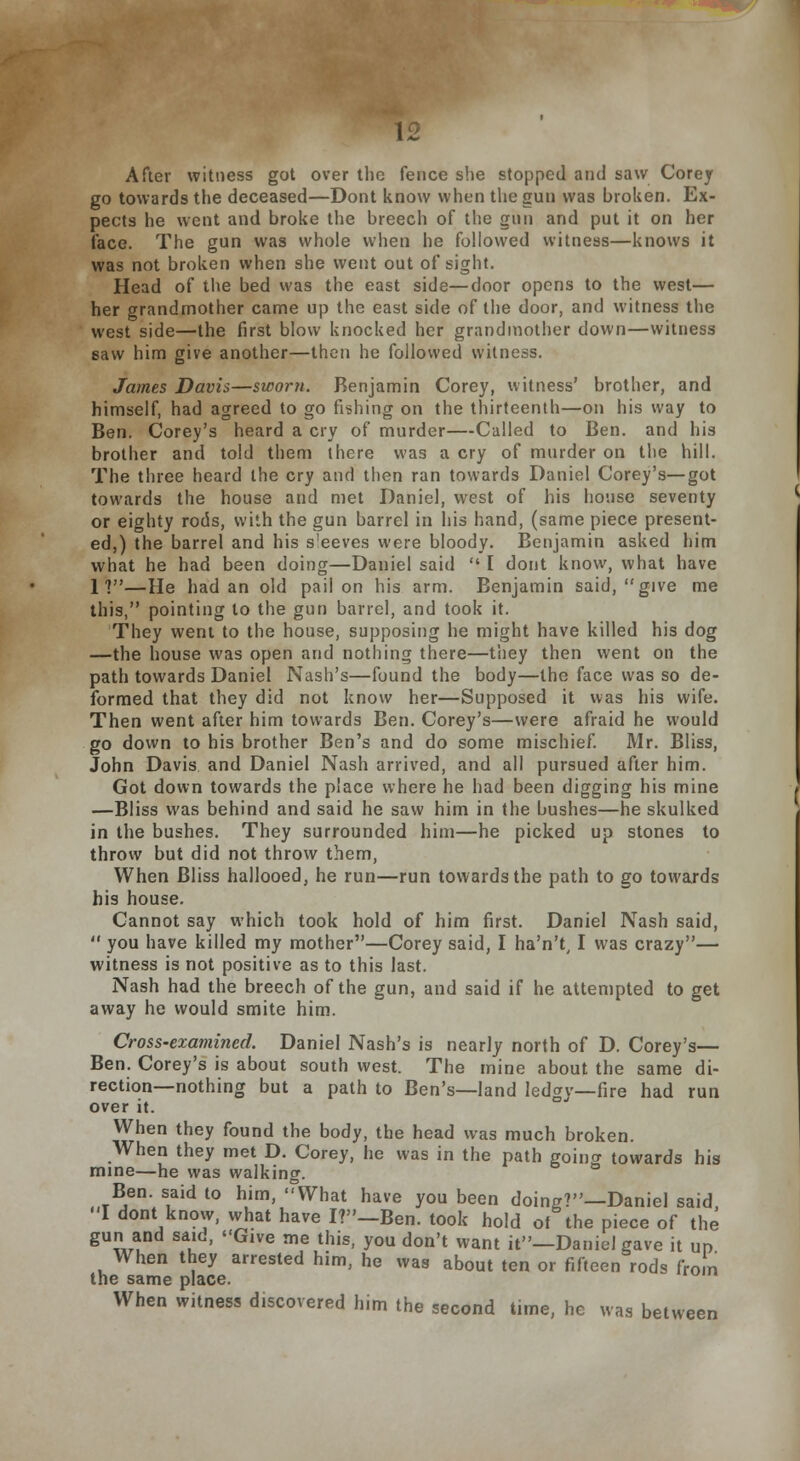 After witness got over the fence she stopped and saw Corey go towards the deceased—Dont know when the gun was broken. Ex- pects he went and broke the breech of the gun and put it on her face. The gun was whole when he followed witness—knows it was not broken when she went out of sight. Head of the bed was the east side—door opens to the west— her grandmother came up the east side of the door, and witness the west side—the first blow knocked her grandmother down—witness saw him give another—then he followed witness. James Davis—sworn. Benjamin Corey, witness' brother, and himself, had agreed to go fishing on the thirteenth—on his way to Ben. Corey's heard a cry of murder—Called to Ben. and his brother and told them there was a cry of murder on the hill. The three heard the cry and then ran towards Daniel Corey's—got towards the house and met Daniel, west of his house seventy or eighty rods, with the gun barrel in his hand, (same piece present- ed,) the barrel and his s'eeves were bloody. Benjamin asked him what he had been doing—Daniel said  I dont know, what have 11—He had an old pail on his arm. Benjamin said, give me this, pointing to the gun barrel, and took it. They went to the house, supposing he might have killed his dog —the house was open and nothing there—they then went on the path towards Daniel Nash's—found the body—the face was so de- formed that they did not know her—Supposed it was his wife. Then went after him towards Ben. Corey's—were afraid he would go down to his brother Ben's and do some mischief. Mr. Bliss, John Davis and Daniel Nash arrived, and all pursued after him. Got down towards the place where he had been digging his mine —Bliss was behind and said he saw him in the bushes—he skulked in the bushes. They surrounded him—he picked up stones to throw but did not throw them, When Bliss hallooed, he run—run towards the path to go towards his house. Cannot say which took hold of him first. Daniel Nash said,  you have killed my mother—Corey said, I ha'n't, I was crazy— witness is not positive as to this last. Nash had the breech of the gun, and said if he attempted to get away he would smite him. Cross-examined. Daniel Nash's is nearly north of D. Corey's— Ben. Corey's is about south west. The mine about the same di- rection—nothing but a path to Ben's—land ledgy—fire had run over it. When they found the body, the head was much broken. When they met D. Corey, he was in the path going towards his mine—he was walking. Ben. said to him, What have you been doing?—Daniel said, I dont know, what have I?-Ben. took hold of the piece of the guni and said, Give me this, you don't want it—Daniel gave it up When they arrested him, he was about ten or fifteen rods from the same place. When witness discovered him the second time, he was between