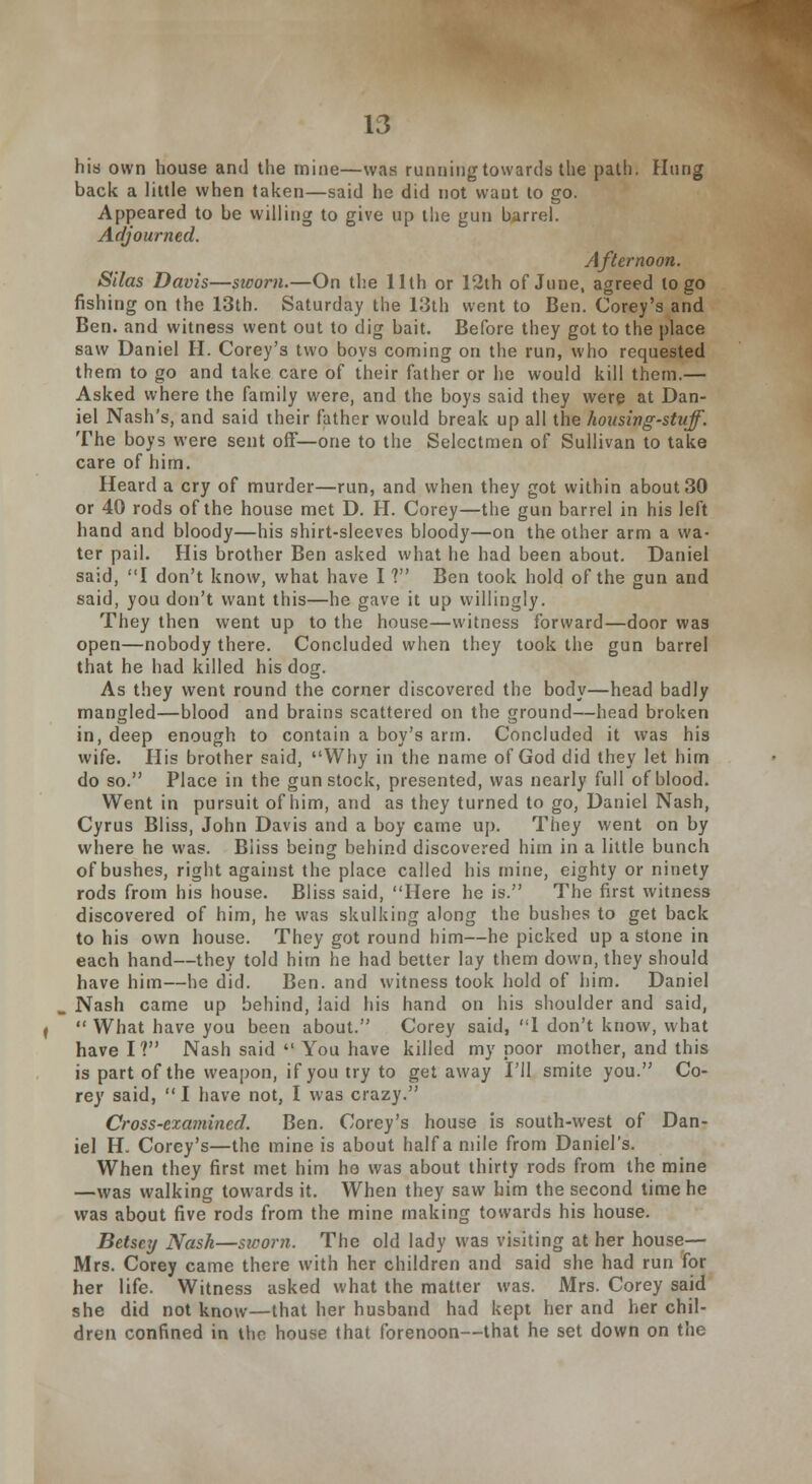 his own house and the mine—was running towards the path. Hung back a little when taken—said he did not want to go. Appeared to be willing to give up the gun barrel. Adjourned. Afternoon. Silas Davis—sicom.—On the 11th or 12th of June, agreed logo fishing on the 13th. Saturday the 13th went to Ben. Corey's and Ben. and witness went out to dig bait. Before they got to the place saw Daniel H. Corey's two boys coming on the run, who requested them to go and take care of their father or he would kill them.— Asked where the family were, and the boys said they were at Dan- iel Nash's, and said their father would break up all the housing-stuff. The boys were sent off—one to the Selectmen of Sullivan to take care of him. Heard a cry of murder—run, and when they got within about 30 or 40 rods of the house met D. H. Corey—the gun barrel in his left hand and bloody—his shirt-sleeves bloody—on the other arm a wa- ter pail. His brother Ben asked what he had been about. Daniel said, I don't know, what have I V Ben took hold of the gun and said, you don't want this—he gave it up willingly. They then went up to the house—witness forward—door was open—nobody there. Concluded when they took the gun barrel that he had killed his dog. As they went round the corner discovered the body—head badly mangled—blood and brains scattered on the ground—head broken in, deep enough to contain a boy's arm. Concluded it was his wife. His brother said, Why in the name of God did they let him do so. Place in the gun stock, presented, was nearly full of blood. Went in pursuit of him, and as they turned to go, Daniel Nash, Cyrus Bliss, John Davis and a boy came up. They went on by where he was. Bliss being behind discovered him in a little bunch of bushes, right against the place called his mine, eighty or ninety rods from his house. Bliss said, Here he is. The first witness discovered of him, he was skulking along the bushes to get back to his own house. They got round him—he picked up a stone in each hand—they told him he had better lay them down, they should have him—he did. Ben. and witness took hold of him. Daniel Nash came up behind, laid his hand on his shoulder and said,  What have you been about. Corey said, 1 don't know, what have I? Nash said  You have killed my poor mother, and this is part of the weapon, if you try to get away I'll smite you. Co- rey said, I have not, I was crazy. Cross-examined. Ben. Corey's house is south-west of Dan- iel H. Corey's—the mine is about half a mile from Daniel's. When they first met him he was about thirty rods from the mine —was walking towards it. When they saw him the second time he was about five rods from the mine making towards his house. Betsey Nash—sworn. The old lady was visiting at her house— Mrs. Corey came there with her children and said she had run for her life. Witness asked what the matter was. Mrs. Corey said she did not know—that her husband had kept her and her chil- dren confined in the house that forenoon—that he set down on the