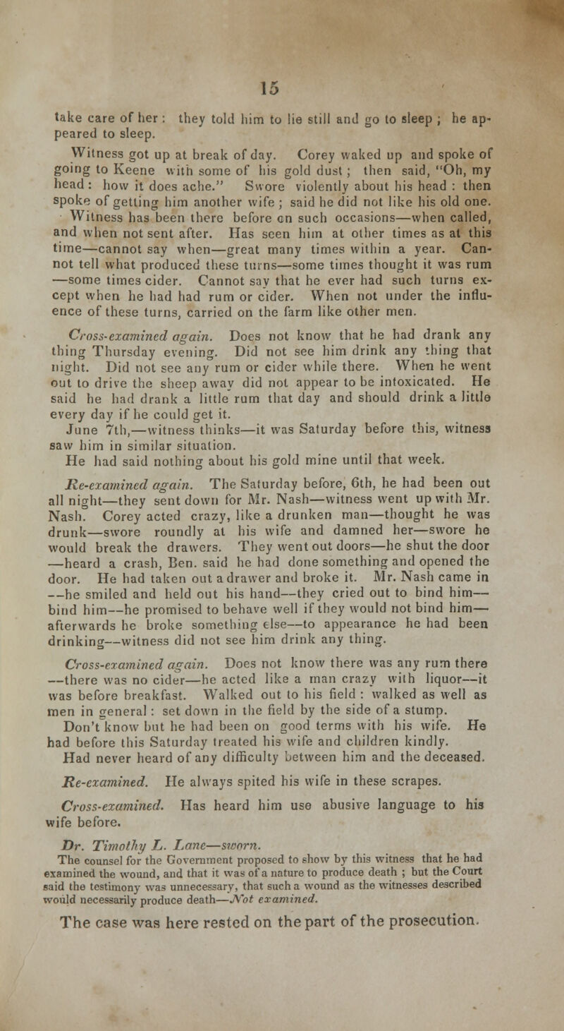 take care of her : they told him to lie still and go to sleep ; he ap- peared to sleep. Witness got up at break of day. Corey waked up and spoke of going to Keene with some of his gold dust; then said, Oh, my head : how it does ache. Swore violently about his head : then spoke of getting him another wife ; said he did not like his old one. Witness has been there before en such occasions—when called, and when not sent after. Has seen him at other times as at this time—cannot say when—great many times within a year. Can- not tell what produced these turns—some times thought it was rum —some times cider. Cannot say that he ever had such turns ex- cept when he had had rum or cider. When not under the influ- ence of these turns, carried on the farm like other men. Cross-examined again. Does not know that he had drank any thing Thursday evening. Did not see him drink any thing that night. Did not see any rum or cider while there. When he went out to drive the sheep away did not appear to be intoxicated. He said he had drank a little rum that day and should drink a litlla every day if he could get it. June 7th,—witness thinks—it was Saturday before this, witness saw him in similar situation. He had said nothing about his gold mine until that week. Re-examined again. The Saturday before, 6th, he had been out all night—they sent down for Mr. Nash—witness went up with Mr. Nash. Corey acted crazy, like a drunken man—thought he was drunk—swore roundly at his wife and damned her—swore he would break the drawers. They went out doors—he shut the door —heard a crash, Ben. said he had done something and opened the door. He had taken out a drawer and broke it. Mr. Nash came in —he smiled and held out his hand—they cried out to bind him— bind him—he promised to behave well if they would not bind him— afterwards he broke something else—to appearance he had been drinking—witness did not see him drink any thing. Cross-examined again. Does not know there was any rum there —there was no cider—he acted like a man crazy with liquor—it was before breakfast. Walked out to his field : walked as well as men in general: set down in the field by the side of a stump. Don't know but he had been on good terms with his wife. He had before this Saturday treated his wife and children kindly. Had never heard of any difficulty between him and the deceased. Re-examined. He always spited his wife in these scrapes. Cross-examined. Has heard him use abusive language to his wife before. Dr. Timothy L. Lane—sworn. The counsel for the Government proposed to show by this witness that he had examined the wound, and that it was of a nature to produce death ; but the Court said the testimony was unnecessary, that such a wound as the witnesses described would necessarily produce death—Not examined. The case was here rested on the part of the prosecution.