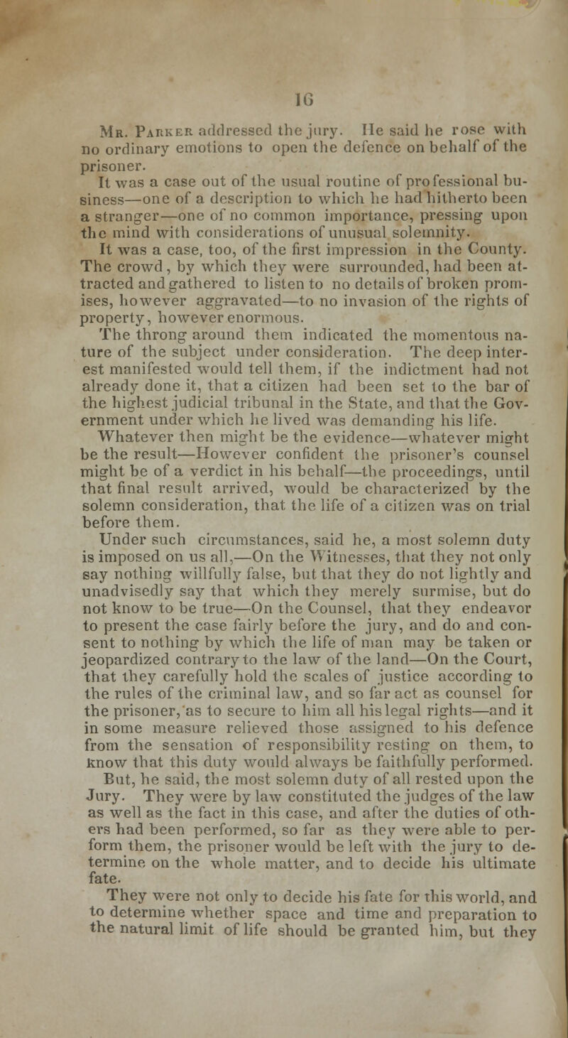 Mr. Parker addressed the jury. lie said he rose with no ordinary emotions to open the defence on behalf of the prisoner. It was a case out of the usual routine of professional bu- siness—one of a description to which he had hitherto been a stranger—one of no common importance, pressing upon the mind with considerations of unusual solemnity. It was a case, too, of the first impression in the County. The crowd, by which they were surrounded, had been at- tracted and gathered to listen to no details of broken prom- ises, however aggravated—to no invasion of the rights of property, however enormous. The throng around them indicated the momentous na- ture of the subject under consideration. The deep inter- est manifested would tell them, if the indictment had not already done it, that a citizen had been set to the bar of the highest judicial tribunal in the State, and that the Gov- ernment under which he lived was demanding his life. Whatever then might be the evidence—whatever might be the result—However confident the prisoner's counsel might be of a verdict in his behalf—the proceedings, until that final result arrived, would be characterized by the solemn consideration, that the life of a citizen was on trial before them. Under such circumstances, said he, a most solemn duty is imposed on us all,—On the Witnesses, that they not only say nothing willfully false, but that they do not lightly and unadvisedly say that which they merely surmise, but do not know to be true—On the Counsel, that they endeavor to present the case fairly before the jury, and do and con- sent to nothing by which the life of man may be taken or jeopardized contrary to the law of the land—On the Court, that they carefully hold the scales of justice according to the rules of the criminal law, and so far act as counsel for the prisoner, as to secure to him all his legal rights—and it in some measure relieved those assigned to his defence from the sensation of responsibility resting on them, to know that this duty would always be faithfully performed. But, he said, the most solemn duty of all rested upon the Jury. They were by law constituted the judges of the law as well as the fact in this case, and after the duties of oth- ers had been performed, so far as they were able to per- form them, the prisoner would be left with the jury to de- termine on the whole matter, and to decide his ultimate fate. They were not only to decide his fate for this world, and to determine whether space and time and preparation to the natural limit of life should be granted him, but they