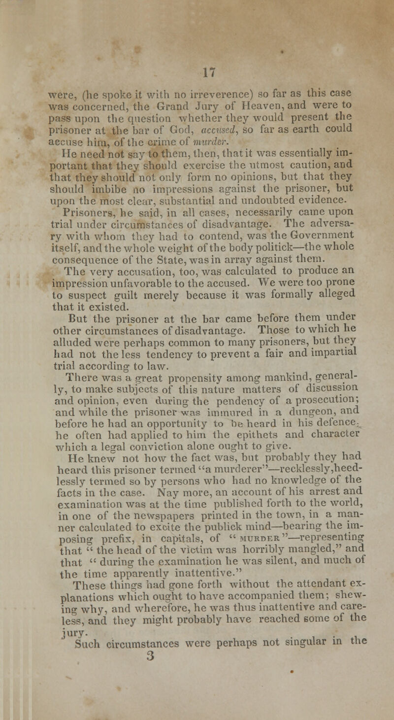 were, (he spoke it with no irreverence) so far as this case was concerned, the Grand Jury of Heaven, and were to pass upon the question whether they would present the prisoner at the bar of God, accused, so far as earth could accuse hirn, of the crime of murder. He need not say to them, then, that it was essentially im- portant that they should exercise the utmost caution, and that they should not only form no opinions, but that they should imbibe no impressions against the prisoner, but upon the most clear, substantial and undoubted evidence. Prisoners, he said, in all cases, necessarily came upon trial under circumstances of disadvantage. The adversa- ry with whom they had to contend, was the Government itself, and the whole weight of the body politick—the whole consequence of the State, was in array against them. The very accusation, too, was calculated to produce an impression unfavorable to the accused. We were too prone to suspect guilt merely because it was formally alleged that it existed. But the prisoner at the bar came before them under other circumstances of disadvantage. Those to which he alluded were perhaps common to many prisoners, but they had not the less tendency to prevent a fair and impartial trial according to law. There was a great propensity among mankind, general- ly, to make subjects of this nature matters of discussion and opinion, even during the pendency of a prosecution; and while the prisoner was immured in a dungeon, and before he had an opportunity to be heard in his defence; he often had applied to him the epithets and character which a legal conviction alone ought to give. He knew not how the fact was, but probably they had heard this prisoner termed a murderer—recklessly ,heed- lessly termed so by persons who had no knowledge of the facts in the case. Nay more, an account of his arrest and examination was at the time published forth to the world, in one of the newspapers printed in the town, in a man- ner calculated to excite the publick mind—bearing the im- posing prefix, in capitals, of  murder —representing that  the head of the victim was horribly mangled, and that  during the examination he was silent, and much of the time apparently inattentive. These things had gone forth without the attendant ex- planations which ought to have accompanied them; shew- ing why, and wherefore, he was thus inattentive and care- less, and they might probably have reached some of the jury. Such circumstances were perhaps not singular in the 3