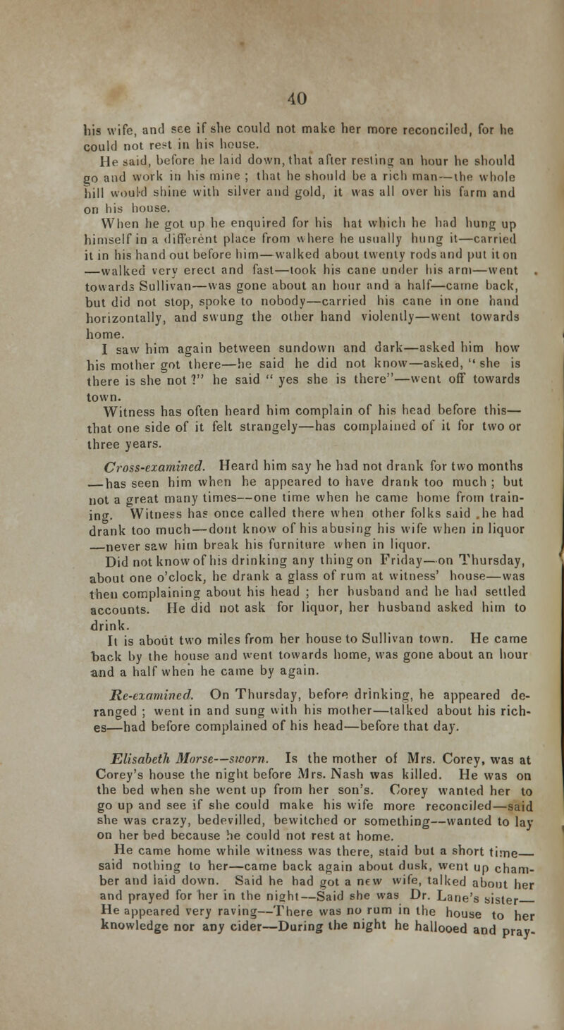 his wife, and see if slie could not make her more reconciled, for he could not rest in his house. He said, before he laid down, that after reslitiLj an hour he should go and work in his mine ; that he should be a rich man — the whole hill woukl shine with silver and gold, it was all over his farm and on his house. When he got up he enquired for his hat which he had hung up himself in a different place from where he usually hung it—carried it in his hand out before him—walked about twenty rods and put it on —walked very erect and fast—took his cane under his arm—went . towards Sullivan—was gone about an hour and a half—came back, but did not stop, spoke to nobody—carried his cane in one hand horizontally, and swung the other hand violently—went towards home. I saw him again between sundown and dark—asked him how his mother got there—he said he did not know—asked,  she is there is she not ? he said  yes she is there—went off towards town. Witness has often heard him complain of his head before this— that one side of it felt strangely—has complained of it for two or three years. Cross-examined. Heard him say he had not drank for two months has seen him when he appeared to have drank too much ; but not a great many times—one time when he came home from train- ing. Witness has once called there when other folks said .he had drank too much — dont know of his abusing his wife when in liquor never saw him break his furniture when in liquor. Did not know of his drinking any thing on Friday—on Thursday, about one o'clock, he drank a glass of rum at witness' house—was then complaining about his head ; her husband and he had settled accounts. He did not ask for liquor, her husband asked him to drink. It is about two miles from her house to Sullivan town. He came hack by the house and went towards home, was gone about an hour and a half when he came by again. Re-examined, On Thursday, before drinking, he appeared de- ranged ; went in and sung with his mother—talked about his rich- es—had before complained of his head—before that day. Elisabeth Morse—sworn. Is the mother of Mrs. Corey, was at Corey's house the night before Mrs. Nash was killed. He was on the bed when she went up from her son's. Corey wanted her to go up and see if she could make his wife more reconciled—said she was crazy, bedevilled, bewitched or something—wanted to lay on her bed because he could not rest at home. He came home while witness was there, staid but a short time said nothing to her—came back again about dusk, went up cham- ber and laid down. Said he had got a new wife, talked about her and prayed for her in the night—Said she was Dr. Lane's sister He appeared very raving—There was no rum in the house to her knowledge nor any cider—During the night he hallooed and pray-