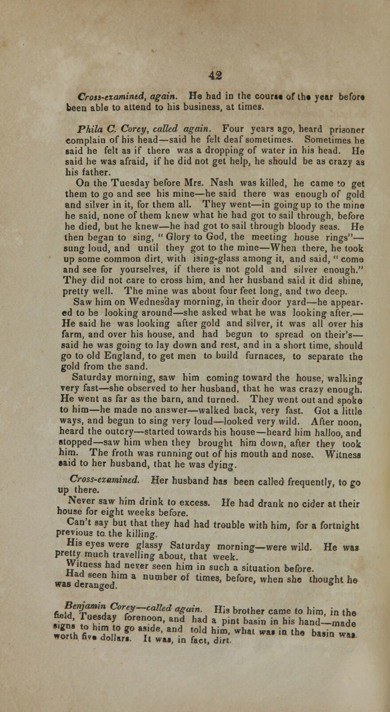 Cross-examined, again. He had in the count of the year before been able to attend to his business, at times. Phila C. Corey, called again. Four years ago, heard prisoner complain of his head—said he felt deaf sometimes. Sometimes he eaid he felt as if there was a dropping of water in his head. He said he was afraid, if he did not get help, he should be as crazy as his father. On the Tuesday before Mrs. Nash was killed, he came to get them to go and see his mine—he said there was enough of gold and silver in it, for them all. They went—in going up to the mine he said, none of them knew what he had got to sail through, before he died, but he knew—he had got to sail through bloody seas. He then began to sing,  Glory to God, the meeting house rings— sung loud, and until they got to the mine—When there, he took up some common dirt, with ising-glass among it, and said,  come and see for yourselves, if there is not gold and silver enough. They did not care to cross him, and her husband said it did shine, pretty well. The mine was about four feet long, and two deep. Saw him on Wednesday morning, in their door yard—he appear- ed to be looking around—she asked what he was looking after.— He said he was looking after gold and silver, it was all over his farm, and over his house, and had begun to spread on their's— said he was going to lay down and rest, and in a short time, should go to old England, to get men to build furnaces, to separate the gold from the sand. Saturday morning, saw him coming toward the house, walking very fast—she observed to her husband, that he was crazy enough. He went as far as the barn, and turned. They went out and spoke to him—he made no answer—walked back, very fast. Got a little ways, and begun to sing very loud—looked very wild. After noon, heard the outcry—started towards his house—heard him halloo, and stopped—saw him when they brought him down, after they took him. The froth was running out of his mouth and nose. Witness said to her husband, that he was dying. Cross-examined. Her husband has been called frequently, to ro up there. ^ J 6 Never saw him drink to excess. He had drank no cider at their house for eight weeks before. Can't say but that they had had trouble with him, for a fortnight previous to. the killing. His eyes were glassy Saturday morning—were wild. He wag Prey much travelling about, that week. Witness had never seen him in such a situation before. was der8anened * nUmber °f times' before» vvhen sho bought he Benjamin Corey-called again. His brother came to him, in the £» foT^L °renT' an? had a Pint basin in his hand-made aa «„r r^t &%what ™in the ba8in «*