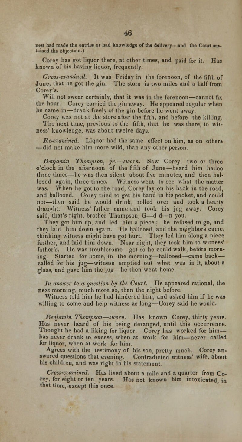 tiMi had made the entries or had knowledge of the delivery—-and the Coon ■at- tained the objection.) Corey has got liquor there, at other times, and paid for it. Has known of his having liquor, frequently. Cross-examined. It was Friday in the forenoon, of the fifth of June, that he got the gin. The store is two miles and a half from Corey's. Will not swear certainly, that it was in the forenoon—cannot fix the hour. Corey carried the gin away. He appeared regular when he came in—drank freely of the gin before he went away. Corey was not at the store after the fifth, and before the killing. The next time, previous to the fifth, that he was there, to wit- ness' knowledge, was about twelve days. Re-examined. Liquor had the same effect on him, as on other* —did not make him more wild, than any other person. Benjamin Thompson, jr.—sworn. Saw Corey, two or three o'clock in the afternoon of the fifth of June—heard him halloo three times—he was then silent about five minutes, and then hal- looed again, three times. Witness went to see what the matter was. When he got to the road, Corey lay on his back in the road, and hallooed. Corey tried to get his hand in his pocket, and could not—then said he would drink, rolled over and took a hearty draught. Witness' father came and look his jug away. Corey said, that's right, brother Thompson, G—d d—n you. They got him up, and led him a piece ; he refused to go, and they laid him down again. He hallooed, and the ntyghbors came, thinking witness might have got hurt. They led him along a piece farther, and laid him down. Near night, they took him to witness' father's. He was troublesome—got so he could walk, before morn- ing. Started for home, in the morning—hallooed—came back— called for his jug—witness emptied out what was in it, about a glass, and gave him the jug—he then went home. In answer to a question by the Court. He appeared rational, the next morning, much more so, than the night before. Witness told him he had hindered him, and asked him if he was willing to come and help witness as long—Corey said he would. Benjamin Thompson—sworn. Has known Corey, thirty years. Has never heard of his being deranged, until this occurrence. Thought he had a liking for liquor. Corey has worked for him — has never drank to excess, when at work for him—never called for liquor, when at work for him. Agrees with the testimony of his son, pretty much. Corey an- swered questions that evening. Contradicted witness' wife, about his children, and was right in his statement. Cross-examined. Has lived about a mile and a quarter from Co- rey, for eight or ten years. Has not known him intoxicated, in that time, except this once.