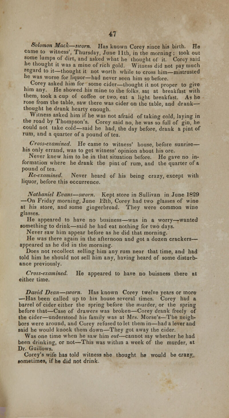 Solomon Mack—sworn. Has known Corey since his birth. He came to witness', Thursday, June 11th, in the morning : took out some lumps of dirt, and asked what he thought of it. Corey said ho thought it was a mine of rich gold. Witness did not pay much regard to it—thought it not worth while to cross him—mistrusted he was worse for liquor—had never seen him so before. Corey asked him for some cider—thought it not proper to give him any. He showed his mine to the folks, sat at breakfast with them, took a cup of coffee or two, eat a light breakfast. As he rose from the table, saw there was cider on the table, and drank— thought he drank hearty enough. Witness asked him if he was not afraid of taking cold, laying in the road by Thompson's. Corey said no, he was so full of gin, he could not take cold—said he had, the day before, drank a pint of rum, and a quarter of a pound of tea. Cross-examined. He came to witness' house, before sunrise— his only errand, was to get witness' opinion about his ore. Never knew him to be in that situation before. He gave no in- formation where he drank the pint of rum, and the quarter of a pound of tea. Re-examined. Never heard of his being crazy, except with liquor, before this occurrence. Nathaniel Evans—sworn. Kept store in Sullivan in June 1829 —On Friday morning, June 12th, Corey had two glasses of wine at his store, and some gingerbread. They were common wine glasses. He appeared to have no business—was in a worry—wanted something to drink—said he had eat nothing for two days. Never saw him appear before as he did that morning. He was there again in the afternoon and got a dozen crackers— appeared as he did in the morning. Does not recollect selling him any rum near that time, and had told him he should not sell him any, having heard of some disturb- ance previously. Cross-examined. He appeared to have no buisness there at either time. David Dean—sworn. Has known Corey twelve years or more —Has been called up to his house several times. Corey had a barrel of cider either the spring before the murder, or the spring before that—Case of drawers was broken—Corey drank freely of the cider—understood his family was at Mrs. Morse's—The neigh- bors were around, and Corey refused to let them in—had a lever and said he would knock them down—They got away the cider. Was one time when he saw him out—cannot say whether he had been drinking, or not—This was within a week of the murder, at Dr. Guillows. Corey's wife has told witness she thought he would be crazy, sometimes, if he did not drink.