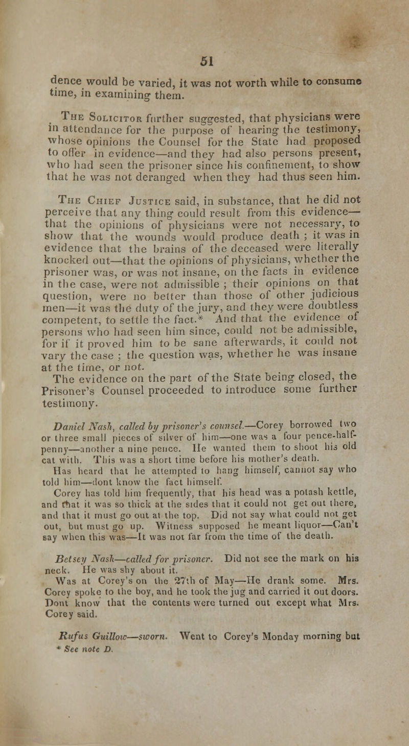 dence would be varied, it was not worth while to consume time, in examining them. The Solicitor further suggested, that physicians were in attendance for the purpose of hearing the testimony, whose opinions the Counsel for the State had proposed to offer in evidence—and they had also persons present, who had seen the prisoner since his confinement, to show that he was not deranged when they had thus seen him. The Chief Justice said, in substance, that he did not perceive that any thing could result from this evidence— that the opinions of physicians were not necessary, to show that the wounds would produce death ; it was in evidence that the brains oi the deceased were literally knocked out—that the opinions of physicians, whether the prisoner was, or was not insane, on the facts in evidence in the case, were not admissible ; their opinions on that question, were no better than those of other judicious men—it was the duty of the jury, and they were doubtless competent, to settle the fact.* And that the evidence of persons who had seen him since, could not be admissible, for if it proved him to be sane afterwards, it could not vary the case ; the -question was, whether he was insane at the time, or not. The evidence on the part of the State being closed, the Prisoner's Counsel proceeded to introduce some further testimony. Daniel Nash, called by prisoners counsel.—Corey borrowed two or three small pieces of silver of him—one was a four pence-half- penny—another a nine pence. He wanted them to shoot his old cat with. This was a short time before his mother's death. Has heard that he attempted to hang himself, cannot say who told him—dont know the fact himself. Corey has told him frequently, that his head was a potash kettle, and rtnu it was so thick at the sides that it could not get out there, and that it must go out at the top. Did not say what could not get out, but must go up. Witness supposed he meant liquor—Can't say when this was—It was not far from the time of the death. Betsey Nash—called for prisoner. Did not see the mark on his neck. He was shy about it. Was at Corey's on the 27th of May—He drank some. Mrs. Corey spoke to the boy, and he took the jug and carried it out doors. Dont know that the contents were turned out except what Mrs. Corey said. Rufus Guilloic—sworn. Went to Corey's Monday morning but