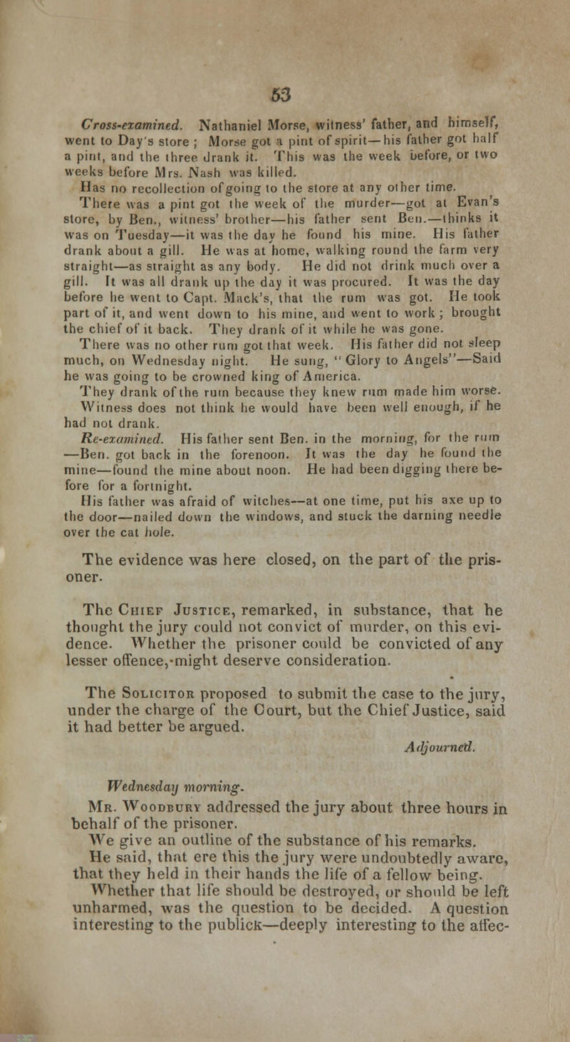 Cross-examined. Nathaniel Morse, witness' father, and himself, went to Day's store ; Morse got a pint of spirit—his father got half a pint, and the three drank it. This was the week before, or two weeks before Mrs. Nash was killed. Has no recollection of going to the store at any other time. There was a pint got the week of the murder—got at Evan's store, by Ben., witness' brother—his father sent Ben.—thinks it was on Tuesday—it was the day he found his mine. His father drank about a gill. He was at home, walking round the farm very straight—as straight as any body. He did not drink much over a gill. It was all drank up the day it was procured. It was the day before he went to Capt. Mack's, that the rum was got. He took part of it, and went down to his mine, and went to work ; brought the chief of it back. They drank of it while he was gone. There was no other rum got that week. His father did not sleep much, on Wednesday night. He sung, Glory to Angels—Said he was going to be crowned king of America. They drank of the ruin because they knew rum made him worse. Witness does not think he would have been well enough, if he had not drank. Re-examined. His father sent Ben. in the morning, for the ruin —Ben. got back in the forenoon. It was the day he found the mine—found the mine about noon. He had been digging there be- fore for a fortnight. His father was afraid of witches—at one time, put his axe up to the door—nailed down the windows, and stuck the darning needle over the cat JioJe. The evidence was here closed, on the part of the pris- oner. The Chief Justice, remarked, in substance, that he thought the jury could not convict of murder, on this evi- dence. Whether the prisoner could be convicted of any lesser offence,-might deserve consideration. The Solicitor proposed to submit the case to the jury, under the charge of the Court, but the Chief Justice, said it had better be argued. Adjourned. Wednesday morning. Mr. Woodbury addressed the jury about three hours in behalf of the prisoner. We give an outline of the substance of his remarks. He said, that ere this the jury were undoubtedly aware, that they held in their hands the life of a fellow being. Whether that life should be destroyed, or should be left unharmed, was the question to be decided. A question interesting to the publicK—deeply interesting to the affec-