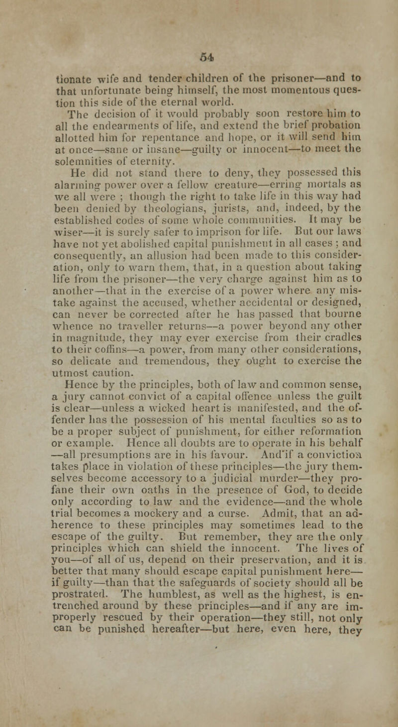 tionate wife and tender children of the prisoner—and to that unfortunate being himself, the most momentous ques- tion this side of the eternal world. The decision of it would probably soon restore him to all the endearments of life, and extend the brief probation allotted him for repentance and hope, or it will send hiin at once—sane or insane—guilty or innocent—to meet the solemnities of eternity. He did not stand there to deny, they possessed this alarming power over a fellow creature—erring mortals as we all were ; though the right to take life in this way had been denied by theologians, jurists, and, indeed, by the established codes of some whole communities. It may be wiser—it is surely safer to imprison for life. But our laws have not yet abolished capital punishment in all cases ; and consequently, an allusion had been made to this consider- ation, only to warn them, that, in a question about taking life from the prisoner—the very charge against him as to another—that in the exercise of a power where any mis- take against the accused, whether accidental or designed, can never be corrected after he has passed that bourne whence no traveller returns—a power beyond any other in magnitude, they may ever exercise from their cradles to their coffins—a power, from many other considerations, so delicate and tremendous, they ought to exercise the utmost caution. Hence by the principles, both of law and common sense, a jury cannot convict of a capital offence unless the guilt is clear—unless a wicked heart is manifested, and the of- fender has the possession of his mental faculties so as to be a proper subject of punishment, for either reformation or example. Hence all doubts are to operate in his behalf —all presumptions are in his favour. And'if a convictioa takes place in violation of these principles—the jury them- selves become accessory to a judicial murder—they pro- fane their own oaths in the presence of God, to decide only according to law and the evidence—and the whole trial becomes a mockery and a curse. Admit, that an ad- herence to these principles may sometimes lead to the escape of the guilty. But remember, they are the only principles which can shield the innocent. The lives of you—of all of us, depend on their preservation, and it is better that many should escape capital punishment here— if guilty—than that the safeguards of society should all be prostrated. The humblest, as well as the highest, is en- trenched around by these principles—and if any are im- properly rescued by their operation—they still, not only can be punished hereafter—but here, even here, they