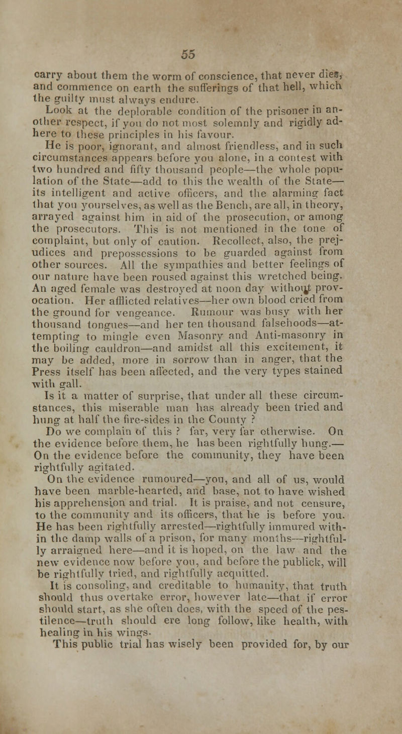 carry about them the worm of conscience, that never dies, and commence on earth the sufferings of that hell, which the guilty must always endure. Look at the deplorable condition of the prisoner in an- other respect, if you do not most solemnly and rigidly ad- here to these principles in his favour. He is poor, ignorant, and almost friendless, and in such circumstances appears before you alone, in a contest with two hundred and fifty thousand people—the whole popu- lation of the State—add to this the wealth of the State— its intelligent and active officers, and the alarming fact that you yourselves, as well as the Bench, are all, in theory, arrayed against him in aid of the prosecution, or among the prosecutors. This is not mentioned in the tone of complaint, but only of caution. Recollect, also, the prej- udices and prepossessions to be guarded against from other sources. All the sympathies and better feelings of our nature have been roused against this wretched being. An aged female was destroyed at noon day withoujt prov- ocation. Her afflicted relatives—her own blood cried from the ground for vengeance. Rumour was busy with her thousand tongues—and her ten thousand falsehoods—at- tempting to mingle even Masonry and Anti-masonry in the boiling cauldron—and amidst all this excitement, it may be added, more in sorrow than in anger, that the Press itself has been affected, and the very types stained with gall. Is it a matter of surprise, that under all these circum- stances, this miserable man has already been tried and hung at half the fire-sides in the County ? Do we complain of this ? far, very far otherwise. On the evidence before them, he has been rightfully hung.— On the evidence before the community, they have been rightfully agitated. On the evidence rumoured—you, and all of us, would have been marble-hearted, and base, not to have wished his apprehension and trial. It is praise, and not censure, to the community and its officers, that he is before you. He has been rightfully arrested—rightfully immured with- in the damp walls of a prison, for many months—rightful- ly arraigned here—and it is hoped, on the law and the new evidence now before you, and before the publick, will be rightfully tried, and rightfully acquitted. It is consoling, and creditable to humanity, that truth should thus overtake error, however late—that if error should start, as she often does, with the speed of the pes- tilence—truth should ere long follow, like health, with healing in his wings- This public trial has wisely been provided for, by our