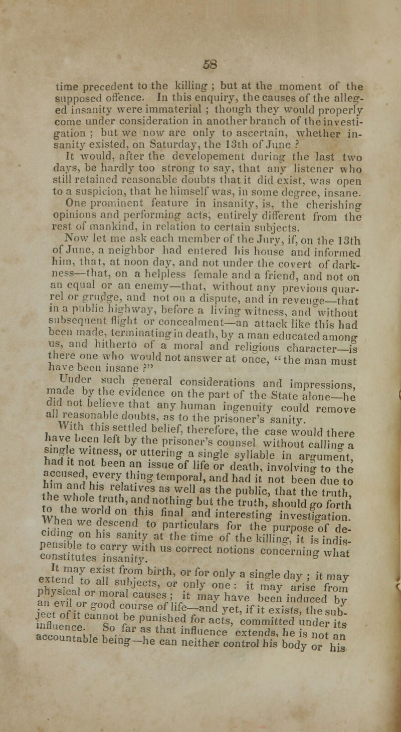 time precedent to the killing' ; but at the moment of the supposed offence. In this enquiry, the causes of the alleg- ed insanity were immaterial ; though they would properly come under consideration in another branch of the investi- gation ; but we now arc only to ascertain, whether in- sanity existed, on Saturday, the 13th of June ? It would, after the developement during the last two days, be hardly too strong to say, that any listener who still retained reasonable doubts that it did exist, was open to a suspicion, that he himself was, in some degree, insane. One prominent feature in insanity, is, the cherishing opinions and performing- acts, entirely different from the rest of mankind, in relation to certain subjects. Now let me ask each member of the Jury, if, on the 13th of June, a neighbor had entered his house and informed him, that, at noon day, and not under the covert of dark- ness—that, on a helpless female and a friend, and not on an equal or an enemy—that, without any previous quar- rel or grudge, and not on a dispute, and in reveille—that in a public highway, before a living witness, and°without subsequent flight or concealment—an attack like this had been made, terminatingin death, by a man educated amonff us, and hitherto of a moral and religions character—is there one who would not answer at once, the man must have been insane ? Under such general considerations and impressions made by the evidence on the part of the State alone-he did not behove that any human ingenuity could remove all reasonable doubts, as to the prisoner's sanity. With this settled belief, therefore, the case would there have been left by the prisoner's counsel without calling a single witness, or uttering a single syllable in argument had lt not been an issue of life or death, involving to the accused every thing temporal, and had it not been due to ih?\ h ihlf re,latiVf aS Wdl as the Public> that the truth he whole truth, and nothing but the truth/should go forth to the world on this final and interesting investigation When we descend to particulars for thepuFpSTS c clmg on his sanity at the time of the killing, it sindit pensible to carry with us correct notions concerning what constitutes insanity. § wnat extendi BXu t f?-m birth' °r for on,-v a sin?le ^Y i » ™ay extend to all subjects, or only one : it may arise from t^oZrr1 ^^W' ^haVe ee^inducedby k, in (T,,rSe of hfe-and yet, if it exists, thesub^ L 5 ?6 Punf bed ^r acts, committed under fo. accofin? m ?°- I8 that infl,ie^ extends, he is llot  * accountable being-he can neither control his body ohis