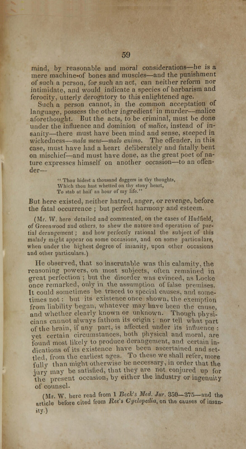 mind, by reasonable and moral considerations—he is a mere machine»of bones and muscles—and the punishment of such a person, for such an act, can neither reform nor intimidate, and would indicate a species of barbarism and ferocity, utterly derogatory to this enlightened age. Such a person cannot, in the common acceptation of language, possess the other ingredient in murder—malice aforethought. But the acts, to be criminal, must be done under the influence and dominion of malice, instead of in- sanity—there must have been mind and sense, steeped in wickedness—mala mens—malo animo. The offender, in this case, must have had a heart deliberately and fatally bent on mischief—and must have done, as the great poet of na- ture expresses himself on another occasion—to an offen- der—  Thou hidest a thousand daggers in thy thoughts, Which thou hast whetted on thy stony heart, To stab at half an hour of my life. But here existed, neither hatred, anger, or revenge, before the fatal occurrence ; but perfect harmony and esteem. (Mr. W. here detailed and commented, on the cases of Hadfield, of Greenwood and others, to shew the nature and operation of par- tial derangement; and how perfectly rational the subject of tin's malady might appear on some occasions, and on some particulars, when under the highest degree of insanity, upon other occasions and other particulars.) He observed, that so inscrutable was this calamity, the reasoning powers, on most subjects, often remained in great perfection ; but the disorder was evinced, as Locke once remarked, only in the assumption of false premises. It could sometimes be traced to special causes, and some- times not: but its existence once shown, the exemption from liability began, whatever may have been the cause, and whether clearly known or unknown. Though physi- cians cannot always fathom its origin ; nor tell what part of the brain, if any part, is affected under its influence : yet certain circumstances, both physical and moral, are found most likely to produce derangement, and certain in- dications of its existence have been ascertained and set- tled, from the earliest ages. To these we shall refer, more fully than might otherwise be necessary, in order that the jury may be satisfied, that they are not conjured up for the present occasion, by either the industry or ingenuity of counsel. (Mr. W. here read from 1 Beck's Med. Jur. 350—375—and the article before cited from Ree's Cyclopedia, on the causes of insan- ity.)