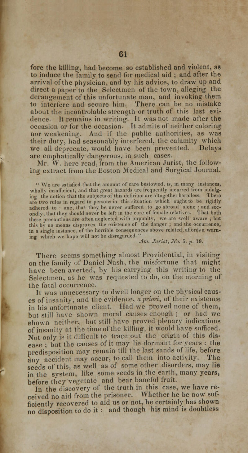 fore the killing, had become so established and violent, as to induce the family to send for medical aid ; and after the arrival of the physician, and by his advice, to draw up and direct a paper to the Selectmen of the town, alleging the derangement of this unfortunate man, and invoking them to interfere and secure him. There can be no mistake about the incontrolable strength or truth of this last evi- dence. It remains in writing. It was not made after the occasion or for the occasion. It admits of neither coloring nor weakening. And if the public authorities, as was their duty, had seasonably interfered, the calamity which we all deprecate, would have been prevented. Delays are emphatically dangerous, in such cases. Mr. W. here read, from the American Jurist, the follow- ing extract from the Boston Medical and Surgical Journal.  We are satisfied that the amount of care bestowed, is, in many instances, wholly insufficient, and that great hazards are frequently incurred from indulg- ing the notion that the subjects of this delirium are altogether harmless. There are two rules in regard to persons in this situation which ought to be rigidly adhered to : one, that they be never suffered to go abroad alone ; and sec- ondly, that they should never be left in the care of female relatives. That both these* precautions are often neglected with impunity, we are well aware ; but this bv no means disproves the existence of the danger ; and the occurrence, in a single instance, of the horrible consequences above related, affords a warn- ing which we hope will not be disregarded. Am. Jurist, JVo. 5. p. 19. There seems something almost Providential, in visiting on the family of Daniel Nash, the misfortune that might have been averted, by his carrying this writing to the Selectmen, as he was requested to do, on the morning of the fatal occurrence. It was unnecessary to dwell longer on the physical caus- es of insanity, and the evidence, a priori, of their existence in his unfortunate client. Had we proved none of thein, but still have shown moral causes enough ; or had we shown neither, but still have proved plenary indications of insanity at the time of the killing, it would have sufficed. Not only is it difficult to Irace out the origin of this dis- ease ; but the causes of it may lie dormant for years : the predisposition may remain till the last sands of life, before any accident may occur, to call them into activity. The seeds of this, as well as of some other disorders, may lie in the system, like some seeds in the earth, many years, before they vegetate and bear baneful fruit. In the discovery of the truth in this case, we have re- ceived no aid from the prisoner. Whether he be now suf- ficiently recovered to aid us or not, he certainly has shown no disposition to do it : and though his mind is doubtless