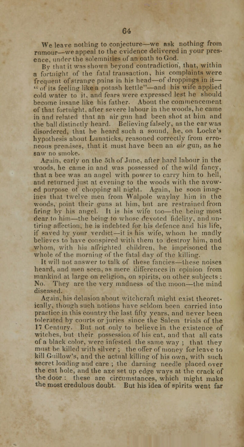 We leave nothing to conjecture—we ask nothing1 from rumour—we appeal to the evidence delivered in your pres- ence, under the solemnities of an oath to God. By that it was shown beyond contradiction, that, within a fortnight of the fatal transaction, his complaints were frequent of strange piins in his head—of droppings in it—  of its feeling like a potash kettle—and his wife applied cold water to it, and fears were expressed lest he should become insane like his father. About the commencement of that fortnight, after severe labour in the woods, he came in and related that an air gun had been shot at him and the ball distinctly heard. Believing falsely, as the ear was disordered, that he heard such a sound, he, on Locke's hypothesis about Luuaticks, reasoned correctly from erro- neous premises, that it must have been an air gun, as he saw no smoke. Again, early on the 5th of June, after hard labour in the woods, he came in and was possessed of the wild fancy, that a bee was an angel with power to carry him to hell, and returned just at evening to the woods with the avow- ed purpose of chopping all night. Again, he soon imag- ines that twelve men from Wnlpole waylay him in the woods, point their guns at him, but are restrained from firing by his angel. It is his wife too—the being most dear to him—the being to whose devoted fidelity, and un- tiring affection, he is indebted for his defence and his life, if saved by your verdict—it is his wife, whom he madly believes to have conspired with them to destroy him, and Whom, with his affrighted children, he imprisoned the whole of the morning of the fatal day of the killing. It will not answer to talk of these fancies—these noises heard, and men seen, as mere differences in opinion from mankind at large on religion, on spirits, on other subjects : No. They are the very madness of the moon—the mind diseased. Again, his delusion about witchcraft micrht exist theoret- ically, though such notions have seldom been carried into practice in ibis country the last fifty years, and never been tolerated by courts or juries since the Salem trials of the 17 Century. But not only to believe in the existence of witches, but their possession of his cat, and that all cats of a black color, were infested the same way ; that they must be killed with silver ; the offer of money for leave to kill Gnillow's, and the actual killing of his own, with such secret loading and care ; the darning needle placed over the cat hole, and the axe set up edge ways at the crack of the door : these are circumstances, which might make the most credulous doubt. But his idea of spirits went far