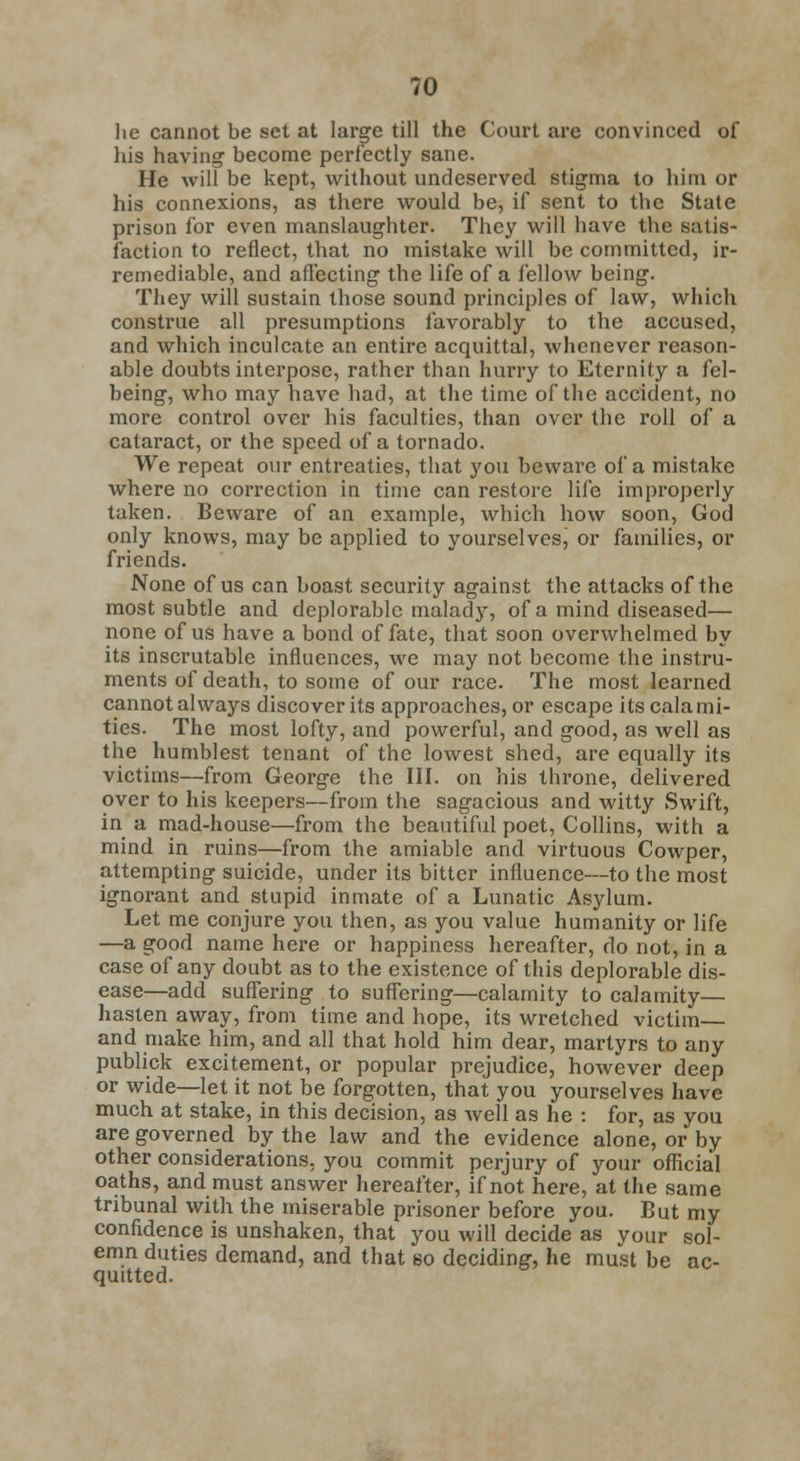 lie cannot be set at large till the Court are convinced of his having become perfectly sane. He will be kept, without undeserved stigma to him or his connexions, as there would be, if sent to the State prison for even manslaughter. They will have the satis- faction to reflect, that no mistake will be committed, ir- remediable, and affecting the life of a fellow being. They will sustain those sound principles of law, which construe all presumptions favorably to the accused, and which inculcate an entire acquittal, whenever reason- able doubts interpose, rather than hurry to Eternity a fel- being, who may have had, at the time of the accident, no more control over his faculties, than over the roll of a cataract, or the speed of a tornado. We repeat our entreaties, that you beware of a mistake where no correction in time can restore life improperly taken. Beware of an example, which how soon, God only knows, may be applied to yourselves, or families, or friends. None of us can boast security against the attacks of the most subtle and deplorable malady, of a mind diseased— none of us have a bond of fate, that soon overwhelmed by its inscrutable influences, we may not become the instru- ments of death, to some of our race. The most learned cannot always discover its approaches, or escape its calami- ties. The most lofty, and powerful, and good, as well as the humblest tenant of the lowest shed, are equally its victims—from George the III. on his throne, delivered over to his keepers—from the sagacious and witty Swift, in a mad-house—from the beautiful poet, Collins, with a mind in ruins—from the amiable and virtuous Cowper, attempting suicide, under its bitter influence—to the most ignorant and stupid inmate of a Lunatic Asylum. Let me conjure you then, as you value humanity or life —a good name here or happiness hereafter, do not, in a case of any doubt as to the existence of this deplorable dis- ease—add suffering to suffering—calamity to calamity— hasten away, from time and hope, its wretched victim— and make him, and all that hold him dear, martyrs to any publick excitement, or popular prejudice, however deep or wide—let it not be forgotten, that you yourselves have much at stake, in this decision, as Avell as he : for, as you are governed by the law and the evidence alone, or by other considerations, you commit perjury of your official oaths, and must answer hereafter, if not here, at the same tribunal with the miserable prisoner before you. But my confidence is unshaken, that you will decide as your sol- emn duties demand, and that so deciding, he must be ac- quitted.