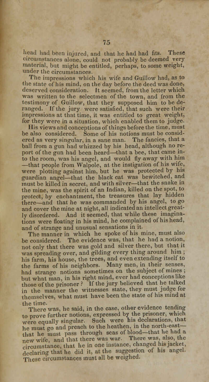 head had been injured, and that he had had fits. These circumstances alone, could not probably be deemed very- material, but might be entitled, perhaps, to some weight, under the circumstances. The impressions which his wife and Guillow had, as to the state of his mind, on the day before the deed was done, deserved consideration. It seemed, from the letter which was written to the selectmen of the town, and from the testimony of Guillow, that they supposed him to be de- ranged. If the jury were satisfied, that such were their impressions at that time, it was entitled to great weight, for they were in a situation, which enabled them to judge. His views and conceptions of things before the time, must be also considered. Some of his notions must be consid- ered as very singular, in a sane man. The fancies, that a ball from a gun had whizzed by his head, although no re- port of the gun had been heard—that a bee, that came in- to the room, was his angel, and would fly away with him —that people from Walpole, at the instigation of his wife, were plotting against him, but he was protected by his guardian angel—that the black cat was bewitched, and must be killed in secret, and with silver—that the snake in the mine, was the spirit of an Indian, killed on the spot, to protect, by enchantment, the treasures that lay hidden there—and that he was commanded by his angel, to go and cover the mine at night, all indicated an intellect great- ly disordered. And it seemed, that while these imagina- tions were floating in his mind, he complained of his head, and of strange and unusual sensations in it. The manner in which he spoke of his mine, must also be considered. The evidence was, that he had a notion, not only that there was gold and silver there, but that it was spreading over, and gilding every thing around him ; his farm, his house, the trees, and even extending itself to the farms of his neighbors. Many men, in their senses, had strange notions sometimes on the subject of mines ; but what man, in his right mind, ever had conceptions like those of the prisoner ? If the jury believed that he talked in the manner the witnesses state, they must judge for themselves, what must have been the state of his mind at the time. There was, he said, in the case, other evidence tending to prove further notions, expressed by the prisoner, which were equally singular. Such were his declarations, that he must go and preach to the heathen, in the north-east— that he must pass through seas of blood—that he had a new wife, and that there was war. There was, also, the circumstance, that he in one instance, changed his jacket, declaring that he did it, at the suggestion of his angel. These circumstances must all be weighed.