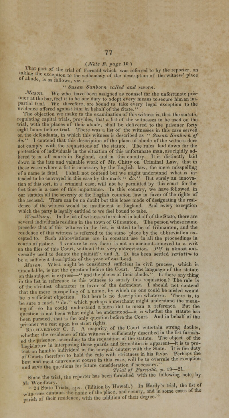 (JVote B,pagc 10.) 1 hat part of the trial of Furaald wliicli was referred to by the reporter, on a ing the exception to the sufficiency of the description of the witness' place oi abode, is as follows, viz :—  Susan Sanborn called and sworn. ■Mason. We who have been assigned as counsel for the unfortunate pris- oner at the bar, feel it to be our duty to adopt every means to secure him an im- partial trial. We therefore, are bound to take every legal exception to the evidence offered against him in behalf of the State. The objection we make to the examination of this witness is, that the statute, regulating capital trials, provides, that a list of the witnesses to be used on the trial, with the places of their abode, shall be delivered to the prisoner forty eight hours before trial. There was a list of the witnesses in this case served on the defendants, in which this witness is described as  Susan Sanborn of do. I contend that this description of the place of abode of the witness does not comply with the requisitions of the statute. The rules laid down for the protection of individuals in the situation of this unfortunate man, are rigidly ad- hered to in all courts in England, and in this country. It is distinctly laid down in the late and valuable work of Mr. Chitty on Criminal Law, that in those cases where a list is necessary by the English law, the mere misspelling of a name is fatal. I shall not contend but we might understand what is in- tended to be conveyed in this case by the mark  do. But surely an innova- tion of this sort, in a criminal case, will not be permitted by this court for the first time in a case of this importance. In this country, we have followed in our statutes all the severity of the English common law in favor of the rights of the accused. There can be no doubt but this loose mode of designating the resi- dence of the witness would be insufficient in England. And every exception which the party is legally entitled to we feel bound to take. Woodbury. In the list of witnesses furnished in behalf of the State, there are several individuals residing in the town of Gilmanton. The person whose name precedes that of this witness in the list, is stated to be of Gilmanton, and the residence of this witness is referred to the same place by the abbreviation ex- cepted to. Such abbreviations are in constant use in all the proceedings in courts of justice. I venture to say there is not an account annexed to a writ on the files of this Court, without this very abbreviation. Plf. is almost uni- versally used to denote the plaintiff ; and A. D. has been settled seriatim to be a sufficient description of the year of our Lord. Mason. What might be considered sufficient in civil process, which is amendable, is not the question before the Court. The language of the statute on this subject is express— and the places of their abode. Is there any thing in the list in reference to this witness to satisfy this requisition ? The rule is of the strictest character in favor of the defendant. I should not contend that the mere misspelling of a name, by which no one could be misled would be a sufficient objection. But here is no description whatever. There is, to be sure a mark  do. which perhaps a merchant might understand the mean- in,, 0f_s0 he could understand a mere dot to mean a reference. But the question is not been what might be understood—it is whether the statute has been pursued, that is the only question before the Court. And in behalf of the prisoner we rest upqn his strict rights. Richardson C. J. A majority of the Court entertain strong doubts, whether the residence of this witness is sufficiently described m the list furnish- ed the prisoner, according to the requisition of the statute. The object of the I e<rislature in interposing these guards and formalities is apparent—it is to pro- tect an humble individual in the unequal contest with the State. It is the duty of Courts therefore to hold the rule with strictness in his favor. Perhaps the best and most convenient course in this case, will be to overrule the exception and save the questions for future consideration if necessary. 1 Trial of Furnald, p. 18—21. Since the trial, the reporter has been furnished with the following note by Ml .V2.lStaterTrial8, apx. (Edition by Howell.) In Hardy's trial, the list of witnesses contains the name of the place, and county, and in some cases of the arish of their residence, with the addition of their degree.