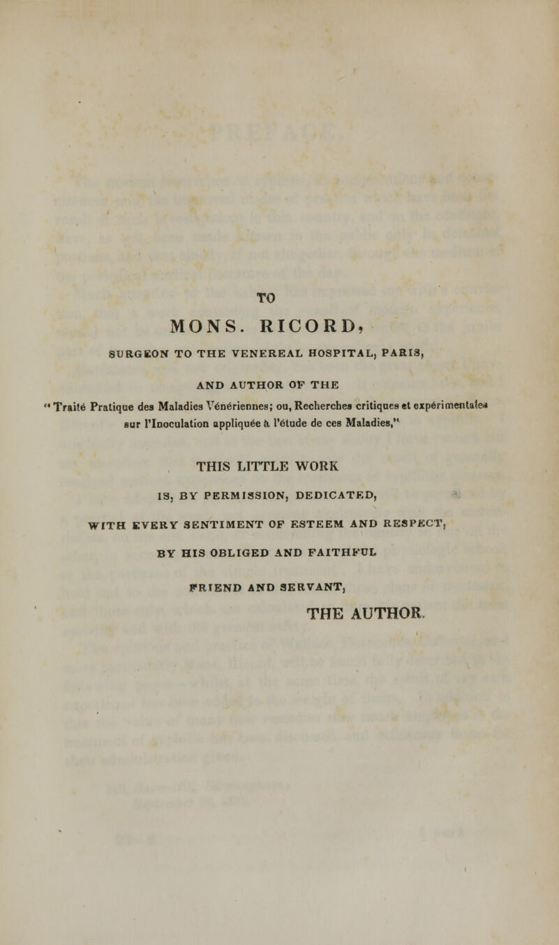 TO MONS. RICORD, SURGEON TO THE VENEREAL HOSPITAL, PARIS, AND AUTHOR OF THE Traite Pratique des Maladies Veneriennes; ou, Recherches critiques etexperimentale* sur Tlnoculation appliquee ft 1'etude de ces Maladies,'1 THIS LITTLE WORK IS, BY PERMISSION, DEDICATED, WITH EVERY SENTIMENT OF ESTEEM AND RESPECT, BY HIS OBLIGED AND FAITHFUL FRIEND AND SERVANT, THE AUTHOR