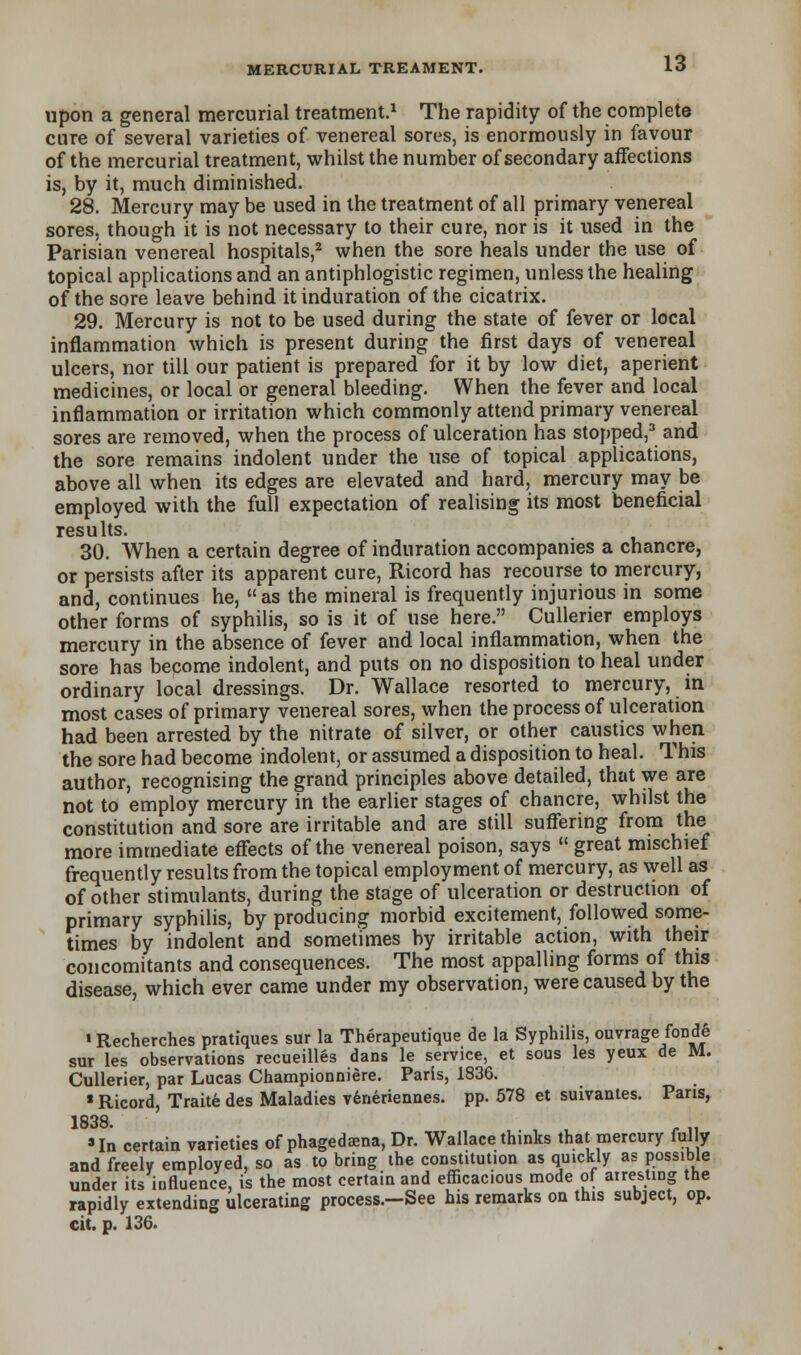 upon a general mercurial treatment.1 The rapidity of the complete cure of several varieties of venereal sores, is enormously in favour of the mercurial treatment, whilst the number of secondary affections is, by it, much diminished. 28. Mercury may be used in the treatment of all primary venereal sores, though it is not necessary to their cure, nor is it used in the Parisian venereal hospitals,2 when the sore heals under the use of topical applications and an antiphlogistic regimen, unless the healing of the sore leave behind it induration of the cicatrix. 29. Mercury is not to be used during the state of fever or local inflammation which is present during the first days of venereal ulcers, nor till our patient is prepared for it by low diet, aperient medicines, or local or general bleeding. When the fever and local inflammation or irritation which commonly attend primary venereal sores are removed, when the process of ulceration has stopped,3 and the sore remains indolent under the use of topical applications, above all when its edges are elevated and hard, mercury may be employed with the full expectation of realising its most beneficial results. 30. When a certain degree of induration accompanies a chancre, or persists after its apparent cure, Ricord has recourse to mercury, and, continues he,  as the mineral is frequently injurious in some other forms of syphilis, so is it of use here. Cullerier employs mercury in the absence of fever and local inflammation, when the sore has become indolent, and puts on no disposition to heal under ordinary local dressings. Dr. Wallace resorted to mercury, m most cases of primary venereal sores, when the process of ulceration had been arrested by the nitrate of silver, or other caustics when the sore had become indolent, or assumed a disposition to heal. This author, recognising the grand principles above detailed, that we are not to employ mercury in the earlier stages of chancre, whilst the constitution and sore are irritable and are still suffering from the more immediate effects of the venereal poison, says  great mischief frequently results from the topical employment of mercury, as well as of other stimulants, during the stage of ulceration or destruction of primary syphilis, by producing morbid excitement, followed some- times by indolent and sometimes by irritable action, with their concomitants and consequences. The most appalling forms of this disease, which ever came under my observation, were caused by the ■ Recherches pratiques sur la Therapeutique de la Syphilis, ouvrage fonde sur les observations recueilles dans le service, et sous les yeux de M. Cullerier, par Lucas Championniere. Paris, 1836. « Ricord, Traite des Maladies veneriennes. pp. 578 et suivantes. Pans, 1838 ' In certain varieties of phagedena, Dr. Wallace thinks that mercury fully and freely employed, so as to bring the constitution as quickly as possible under its influence, is the most certain and efficacious mode of airesting the rapidly extending ulcerating process.-See his remarks on this subject, op. cit. p. 136.