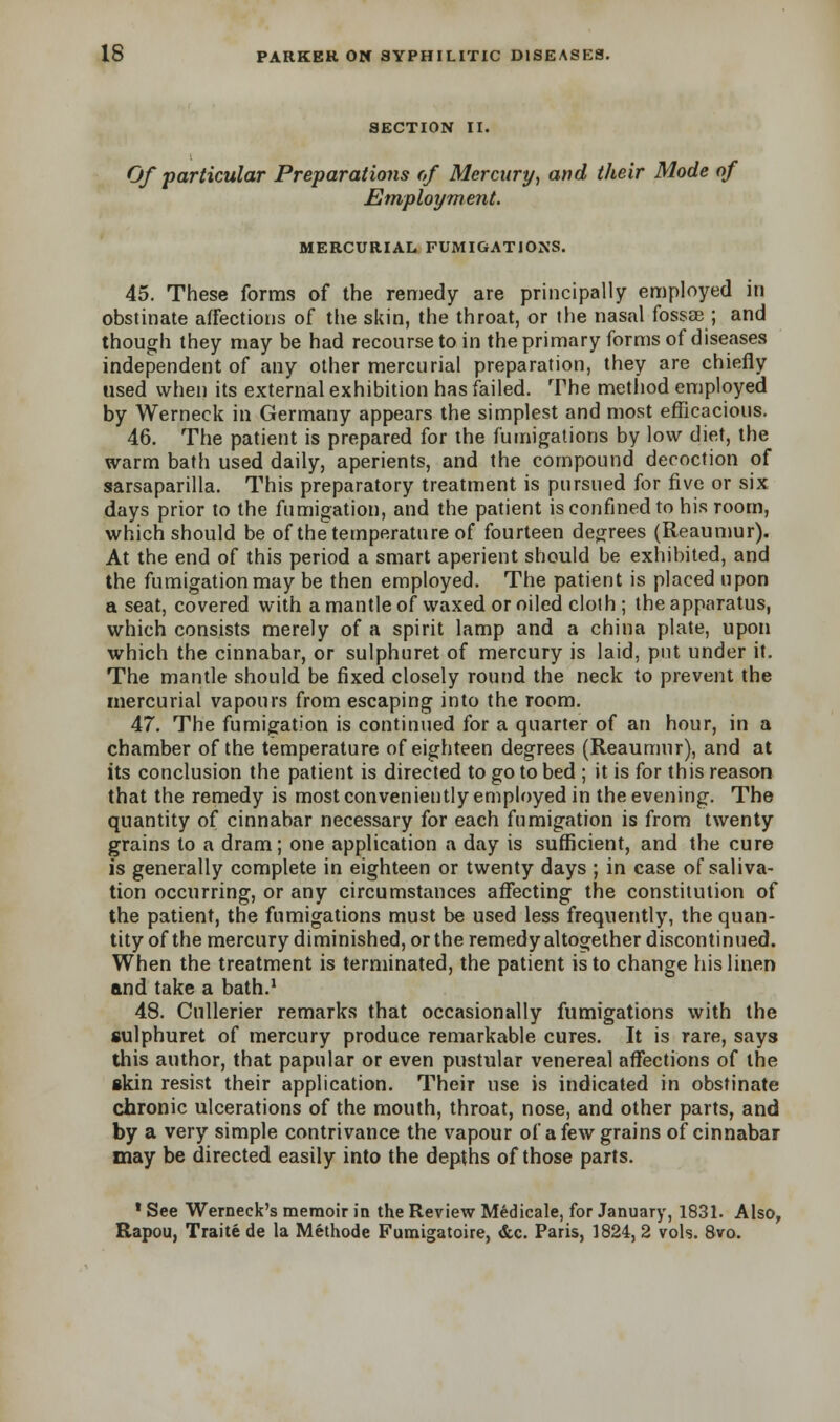 SECTION II. Of particular Preparations of Mercury, and their Mode of Employment. MERCURIAL FUMIGATIONS. 45. These forms of the remedy are principally employed in obstinate affections of the skin, the throat, or the nasal fossae ; and though they may be had recourse to in the primary forms of diseases independent of any other mercurial preparation, they are chiefly used when its external exhibition has failed. The method employed by Werneck in Germany appears the simplest and most efficacious. 46. The patient is prepared for the fumigations by low diet, the warm bath used daily, aperients, and the compound decoction of sarsaparilla. This preparatory treatment is pursued for five or six days prior to the fumigation, and the patient is confined to his room, which should be of the temperature of fourteen degrees (Reaumur). At the end of this period a smart aperient should be exhibited, and the fumigation may be then employed. The patient is placed upon a seat, covered with a mantle of waxed or oiled cloth ; the apparatus, which consists merely of a spirit lamp and a china plate, upon which the cinnabar, or sulphuret of mercury is laid, put under it. The mantle should be fixed closely round the neck to prevent the mercurial vapours from escaping into the room. 47. The fumigation is continued for a quarter of an hour, in a chamber of the temperature of eighteen degrees (Reaumur), and at its conclusion the patient is directed to go to bed ; it is for this reason that the remedy is most conveniently employed in the evening. The quantity of cinnabar necessary for each fumigation is from twenty grains to a dram; one application a day is sufficient, and the cure is generally complete in eighteen or twenty days ; in case of saliva- tion occurring, or any circumstances affecting the constitution of the patient, the fumigations must be used less frequently, the quan- tity of the mercury diminished, or the remedy altogether discontinued. When the treatment is terminated, the patient is to change his linen and take a bath.1 48. Cullerier remarks that occasionally fumigations with the sulphuret of mercury produce remarkable cures. It is rare, says this author, that papular or even pustular venereal affections of the skin resist their application. Their use is indicated in obstinate chronic ulcerations of the mouth, throat, nose, and other parts, and by a very simple contrivance the vapour of a few grains of cinnabar may be directed easily into the depths of those parts. 1 See Werneck's memoir in the Review Medicale, for January, 1831. Also, Rapou, Traite de la Methode Fumigatoire, &c. Paris, 1824, 2 vols. 8vo.