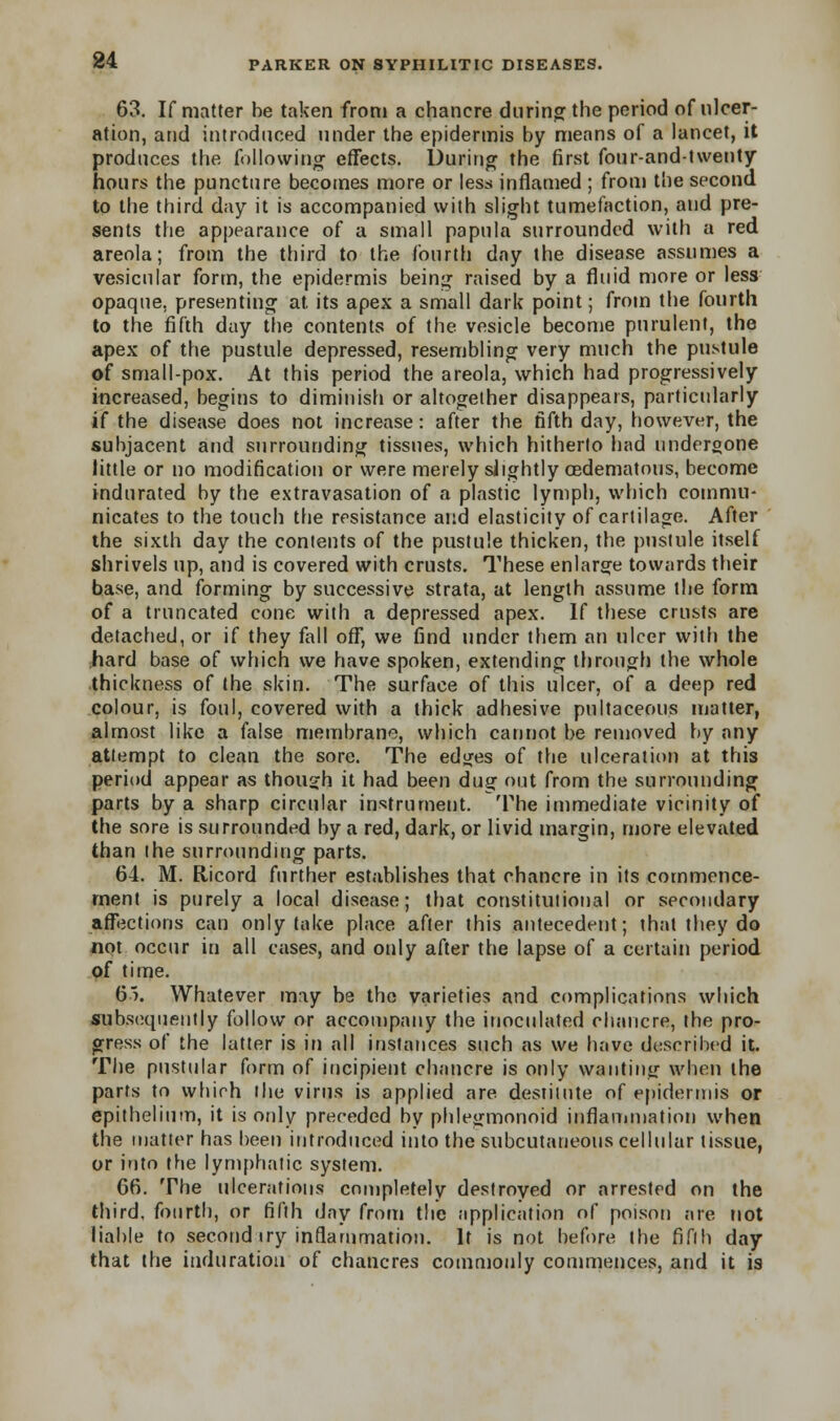 63. If matter be taken from a chancre during; the period of ulcer- ation, and introduced under the epidermis by means of a lancet, it produces the following effects. During the first four-and-twenty hours the puncture becomes more or less inflamed ; from the second to the third day it is accompanied with slight tumefaction, and pre- sents the appearance of a small papula surrounded with a red areola; from the third to the fourth day the disease assumes a vesicular form, the epidermis being raised by a fluid more or less opaque, presenting at. its apex a small dark point; from the fourth to the fifth day the contents of the vesicle become purulent, the apex of the pustule depressed, resembling very much the pustule of small-pox. At this period the areola, which had progressively increased, begins to diminish or altogether disappears, particularly i( the disease does not increase: after the fifth day, however, the subjacent and surrounding tissues, which hitherto had undergone little or no modification or were merely slightly OBdematous, become indurated by the extravasation of a plastic lymph, which commu- nicates to the touch the resistance and elasticity of cartilage. After the sixth day the contents of the pustule thicken, the pustule itself shrivels up, and is covered with crusts. These enlarge towards their base, and forming by successive strata, at length assume the form of a truncated cone with a depressed apex. If these crusts are detached, or if they fall off, we find under them an ulcer with the hard base of which we have spoken, extending through the whole thickness of the skin. The surface of this ulcer, of a deep red colour, is foul, covered with a thick adhesive pultaceous matter, almost like a false membrane, which cannot be removed by any attempt to clean the sore. The edges of the ulceration at this period appear as though it had been dug out from the surrounding parts by a sharp circular instrument. The immediate vicinity of the sore is surrounded by a red, dark, or livid margin, more elevated than the surrounding parts. 64. M. Eticord further establishes that chancre in its commence- ment is purely a local disease; that constitutional or secondary affections can only take place after this antecedent; that they do not occur in all cases, and only after the lapse of a certain period of time. 65. Whatever may be the varieties and complications which subsequently follow or accompany the inoculated chancre, the pro- gress of the latter is in all instances such as we have described it. The pustular form of incipient chancre is only wanting when the parts to which the virus is applied are destitute of epidermis or epithelium, it is only preceded by phlegmonoid inflammation when the matter has been introduced into the subcutaneous cellular tissue, or into the lymphatic system. 66. The ulcerations completely destroyed or arrested on the third, fourth, or fifth day from the application of poison are not liable to second iry inflammation. It is not before the fifth day that the induration of chancres commonly commences, and it is