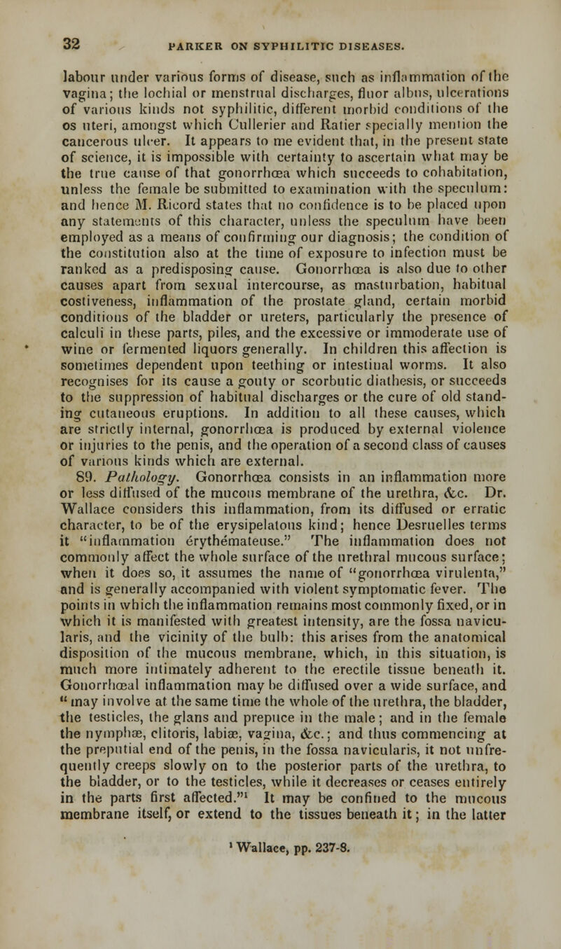 labour under various forms of disease, such as inflammation of the vagina; the lochial or menstrual discharges, fluor albus, ulcerations of various kinds not syphilitic, different morbid conditions of the os uteri, amongst which Cullerier and Ratier specially mention the cancerous ulcer. It appears to me evident that, in the present state of science, it is impossible with certainty to ascertain what may be the true cause of that gonorrhoea which succeeds to cohabitation, unless the female be submitted to examination with the speculum: and hence M. Ricord states that tio confidence is to be placed upon any statements of this character, unless the speculum have been employed as a means of confirming our diagnosis; the condition of the constitution also at the time of exposure to infection must be ranked as a predisposing cause. Gonorrhoea is also due to other causes apart from sexual intercourse, as masturbation, habitual costiveness, inflammation of the prostate gland, certain morbid conditions of the bladder or ureters, particularly the presence of calculi in these parts, piles, and the excessive or immoderate use of wine or fermented liquors generally. In children this affection is sometimes dependent upon teething or intestinal worms. It also recognises for its cause a gouty or scorbutic diathesis, or succeeds to the suppression of habitual discharges or the cure of old stand- ing cutaneous eruptions. In addition to all these causes, which are strictly internal, gonorrhoea is produced by external violence or injuries to the penis, and the operation of a second class of causes of various kinds which are external. 89. Pathology. Gonorrhoea consists in an inflammation more or less diffused of the mucous membrane of the urethra, <fec. Dr. Wallace considers this inflammation, from its diffused or erratic character, to be of the erysipelatous kind; hence Uesruelles terms it inflammation erythemateuse. The inflammation does not commonly affect the whole surface of the urethral mucous surface: when it does so, it assumes the name of gonorrhoea virulenta, and is generally accompanied with violent symptomatic fever. The points in which the inflammation remains most commonly fixed, or in which it is manifested with greatest intensity, are the fossa navicu- lars, and the vicinity of the bulb: this arises from the anatomical disposition of the mucous membrane, which, in this situation, is much more intimately adherent to the erectile tissue beneath it. Gonorrhoeal inflammation may be diffused over a wide surface, and  may involve at the same time the whole of the urethra, the bladder, the testicles, the glans and prepuce in the male; and in the female the nymphae, clitoris, labiae, vagina, &c.; and thus commencing at the preputial end of the penis, in the fossa navicularis, it not unfre- quently creeps slowly on to the posterior parts of the urethra, to the bladder, or to the testicles, while it decreases or ceases entirely in the parts first afTected.1 It may be confined to the mucous membrane itself, or extend to the tissues beneath it; in the latter 1 Wallace, pp. 237-8.