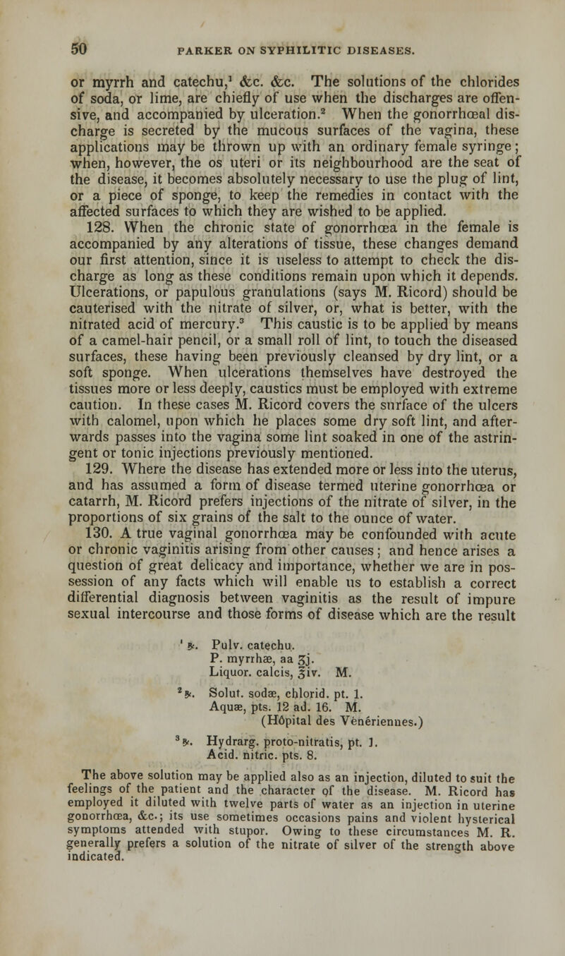 or myrrh and catechu,1 &c. &c. The solutions of the chlorides of soda, or lime, are chiefly of use when the discharges are offen- sive, and accompanied by ulceration.2 When the gonorrheal dis- charge is secreted by the mucous surfaces of the vagina, these applications may be thrown up with an ordinary female syringe; when, however, the os uteri or its neighbourhood are the seat of the disease, it becomes absolutely necessary to use the plug of lint, or a piece of sponge, to keep the remedies in contact with the affected surfaces to which they are wished to be applied. 128. When the chronic state of gonorrhoea in the female is accompanied by any alterations of tissue, these changes demand our first attention, since it is useless to attempt to check the dis- charge as long as these conditions remain upon which it depends. Ulcerations, or papulous granulations (says M. Ricord) should be cauterised with the nitrate of silver, or, what is better, with the nitrated acid of mercury.3 This caustic is to be applied by means of a camel-hair pencil, or a small roll of lint, to touch the diseased surfaces, these having been previously cleansed by dry lint, or a soft sponge. When ulcerations themselves have destroyed the tissues more or less deeply, caustics must be employed with extreme caution. In these cases M. Ricord covers the surface of the ulcers with calomel, upon which he places some dry soft lint, and after- wards passes into the vagina some lint soaked in one of the astrin- gent or tonic injections previously mentioned. 129. Where the disease has extended more or less into the uterus, and has assumed a form of disease termed uterine gonorrhoea or catarrh, M. Ricord prefers injections of the nitrate of silver, in the proportions of six grains of the salt to the ounce of water. 130. A true vaginal gonorrhoea may be confounded with acute or chronic vaginitis arising from other causes; and hence arises a question of great delicacy and importance, whether we are in pos- session of any facts which will enable us to establish a correct differential diagnosis between vaginitis as the result of impure sexual intercourse and those forms of disease which are the result ' *. Pulv. catechu. P. myrrhae, aa 3j. Liquor, calcis, 3iv. M. **. Solut. soda?, chlorid. pt. 1. Aquae, pts. 12 ad. 16. M. (H6pital des Veneriennes.) 35<. Hydrarg. proto-nitratis, pt. ]. Acid, nitric, pts. 8. The above solution may be applied also as an injection, diluted to suit the feelings of the patient and the character of the disease. M. Ricord has employed it diluted with twelve parts of water as an injection in uterine gonorrhoea, &c; its use sometimes occasions pains and violent hysterical symptoms attended with stupor. Owing to these circumstances M. R. generally prefers a solution of the nitrate of silver of the strength above indicated.