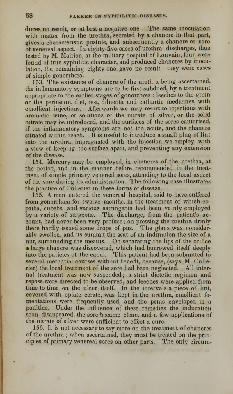 duces no result, or at best a negative one. The same inoculation with matter from the urethra, secreted by a chancre in that part, gives a characteristic pustule, and subsequently a chancre or sore of venereal aspect. In eighty-five cases of urethral discharges, thus tested by M. Mairion, at the military hospital of Louvain, four were found of true syphilitic character, and produced chancres by inocu- lation, the remaining eighty-one gave no result—they were cases of simple gonorrhoea. 153. The existence of chancre of the urethra being ascertained, the inflammatory symptoms are to be first subdued, by a treatment appropriate to the earlier stages of gonorrhoea: leeches to the groin or the perineum, diet, rest, diluents, and cathartic medicines, with emollient injections. Afterwards we may resort to injections with aromatic wine, or solutions of the nitrate of silver, or the solid nitrate may oe introduced, and the surfaces of the sores cauterised, if the inflammatory symptoms are not too acute, and the chancre situated within reach. It is useful to introduce a small plug of lint into the urethra, impregnated with the injection we employ, with a view of keeping the surface apart, and preventing any extension of the disease. 154. Mercury may be employed, in chancres of the urethra, at the period, and in the manner before recommended in the treat- ment of simple primary venereal sores, attending to the local aspect of the sore during its administration. The following case illustrates the practice of Cullerier in these forms of disease. 155. A man entered the venereal hospital, said to have suffered from gonorrhoea for twelve months, in the treatment of which co- paiba, cubebs, and various astringents had been vainly employed by a variety of surgeons. The discharge, from the patient's ac- count, had never been very profuse; on pressing the urethra firmly there hardly issued some drops of pus. The glans was consider- ably swollen, and its summit the seat of an induration the size of a nut, surrounding the meatus. On separating the lips of the orifice at large chancre was discovered, which had burrowed itself deeply into the parietes of the canal. This patient had been submitted to several mercurial courses without benefit, because, (says M. Culle- rier) the local treatment of the sore had been neglected. All inter- nal treatment was now suspended; a strict dietetic regimen and repose were directed to be observed, and leeches were applied from time to time on the ulcer itself. In the intervals a piece of lint, covered with opiate cerate, was kept in the urethra, emollient fo- mentations were frequently used, and the penis enveloped in a poultice. Under the influence of these remedies the induration soon disappeared, the sore became clean, and a few applications of the nitrate of silver were sufficient to effect a cure. 156. It is not necessary to say more on the treatment of chancres of the urethra; when ascertained, they must be treated on the prin- ciples of primary venereal sores on other parts. The only circum-